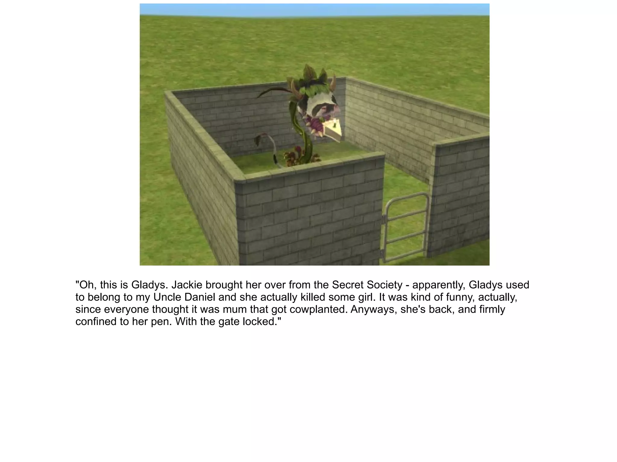 "Oh, this is Gladys. Jackie brought her over from the Secret Society - apparently, Gladys used to belong to my Uncle Daniel and she actually killed some girl. It was kind of funny, actually, since everyone thought it was mum that got cowplanted. Anyways, she's back, and firmly confined to her pen. With the gate locked." 