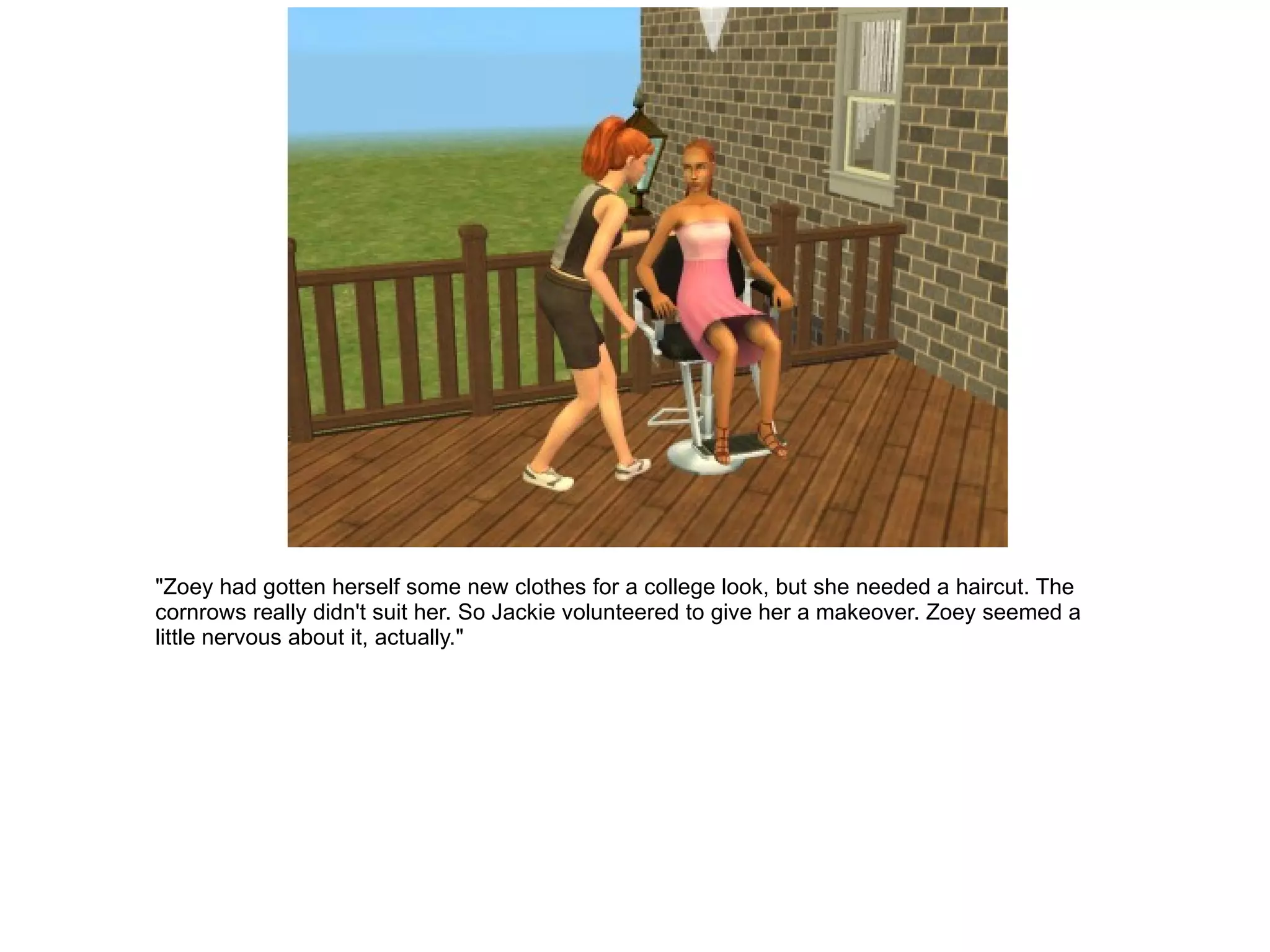 "Zoey had gotten herself some new clothes for a college look, but she needed a haircut. The cornrows really didn't suit her. So Jackie volunteered to give her a makeover. Zoey seemed a little nervous about it, actually." 
