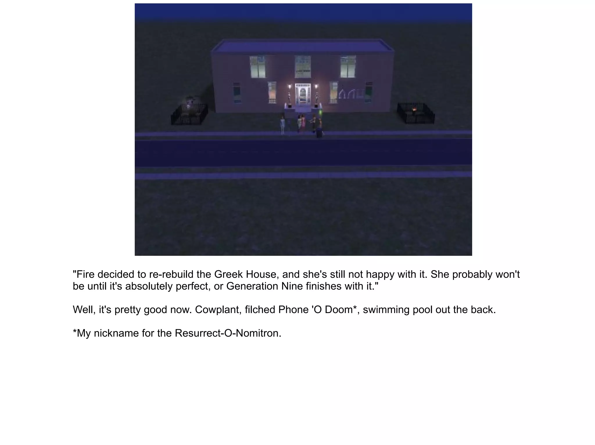 "Fire decided to re-rebuild the Greek House, and she's still not happy with it. She probably won't be until it's absolutely perfect, or Generation Nine finishes with it." Well, it's pretty good now. Cowplant, filched Phone 'O Doom*, swimming pool out the back. *My nickname for the Resurrect-O-Nomitron. 