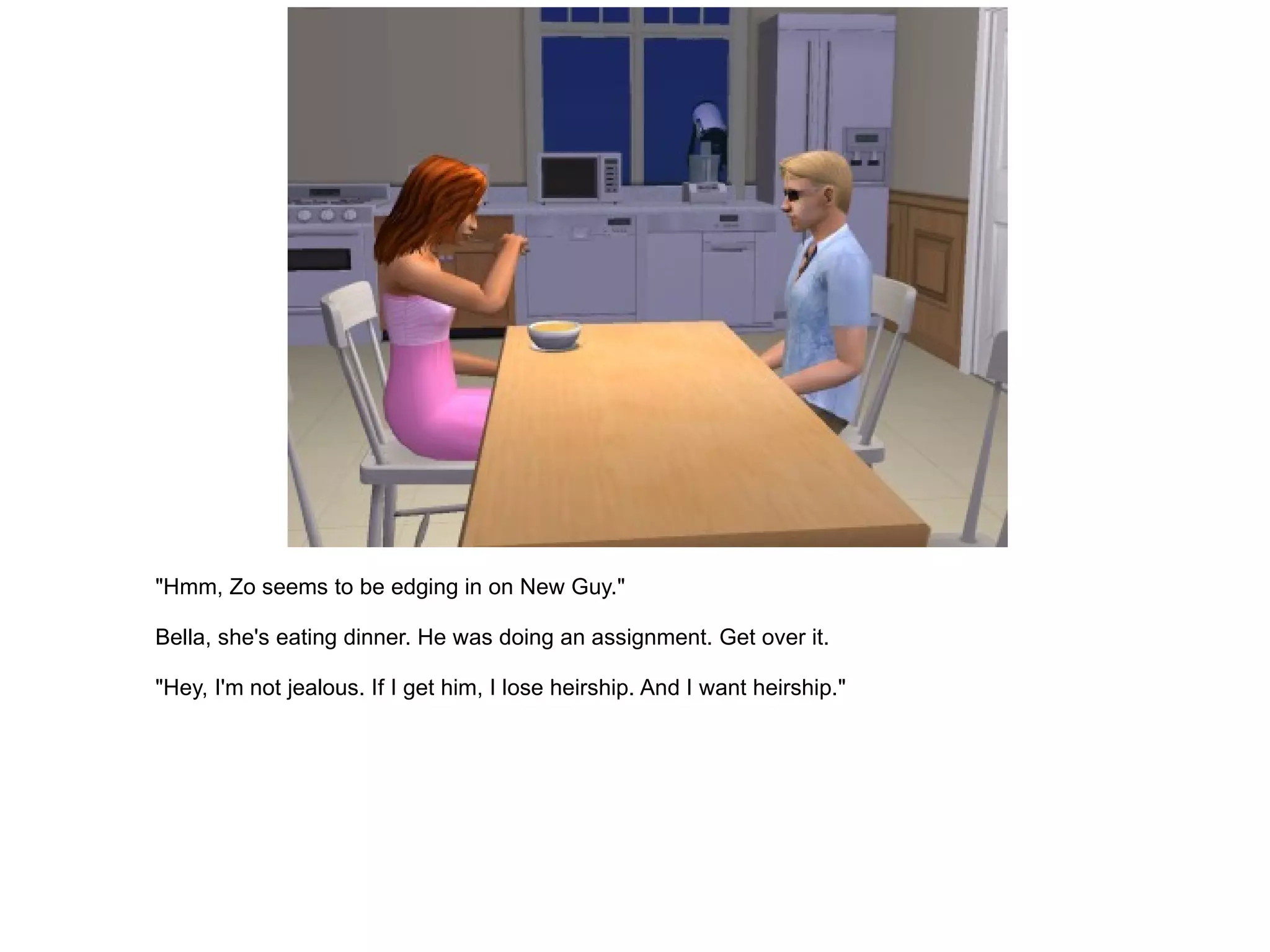 "Hmm, Zo seems to be edging in on New Guy." Bella, she's eating dinner. He was doing an assignment. Get over it. "Hey, I'm not jealous. If I get him, I lose heirship. And I want heirship." 