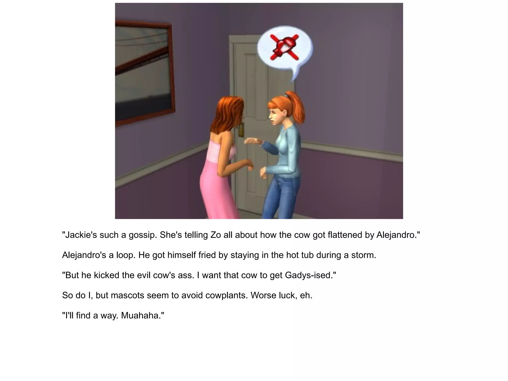 "Jackie's such a gossip. She's telling Zo all about how the cow got flattened by Alejandro." Alejandro's a loop. He got himself fried by staying in the hot tub during a storm. "But he kicked the evil cow's ass. I want that cow to get Gadys-ised." So do I, but mascots seem to avoid cowplants. Worse luck, eh. "I'll find a way. Muahaha." 