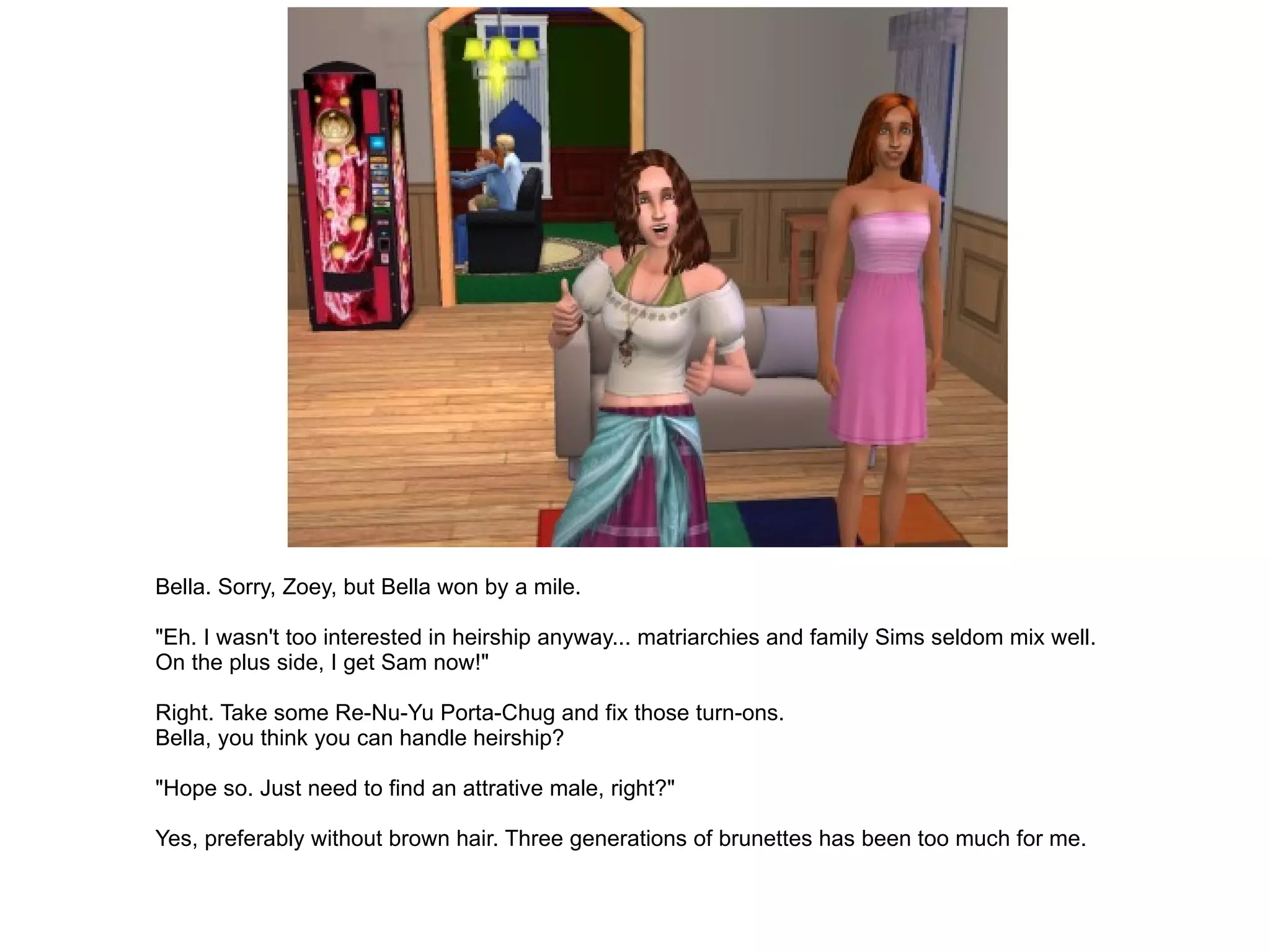 Bella. Sorry, Zoey, but Bella won by a mile. "Eh. I wasn't too interested in heirship anyway... matriarchies and family Sims seldom mix well. On the plus side, I get Sam now!" Right. Take some Re-Nu-Yu Porta-Chug and fix those turn-ons. Bella, you think you can handle heirship? "Hope so. Just need to find an attrative male, right?" Yes, preferably without brown hair. Three generations of brunettes has been too much for me. 