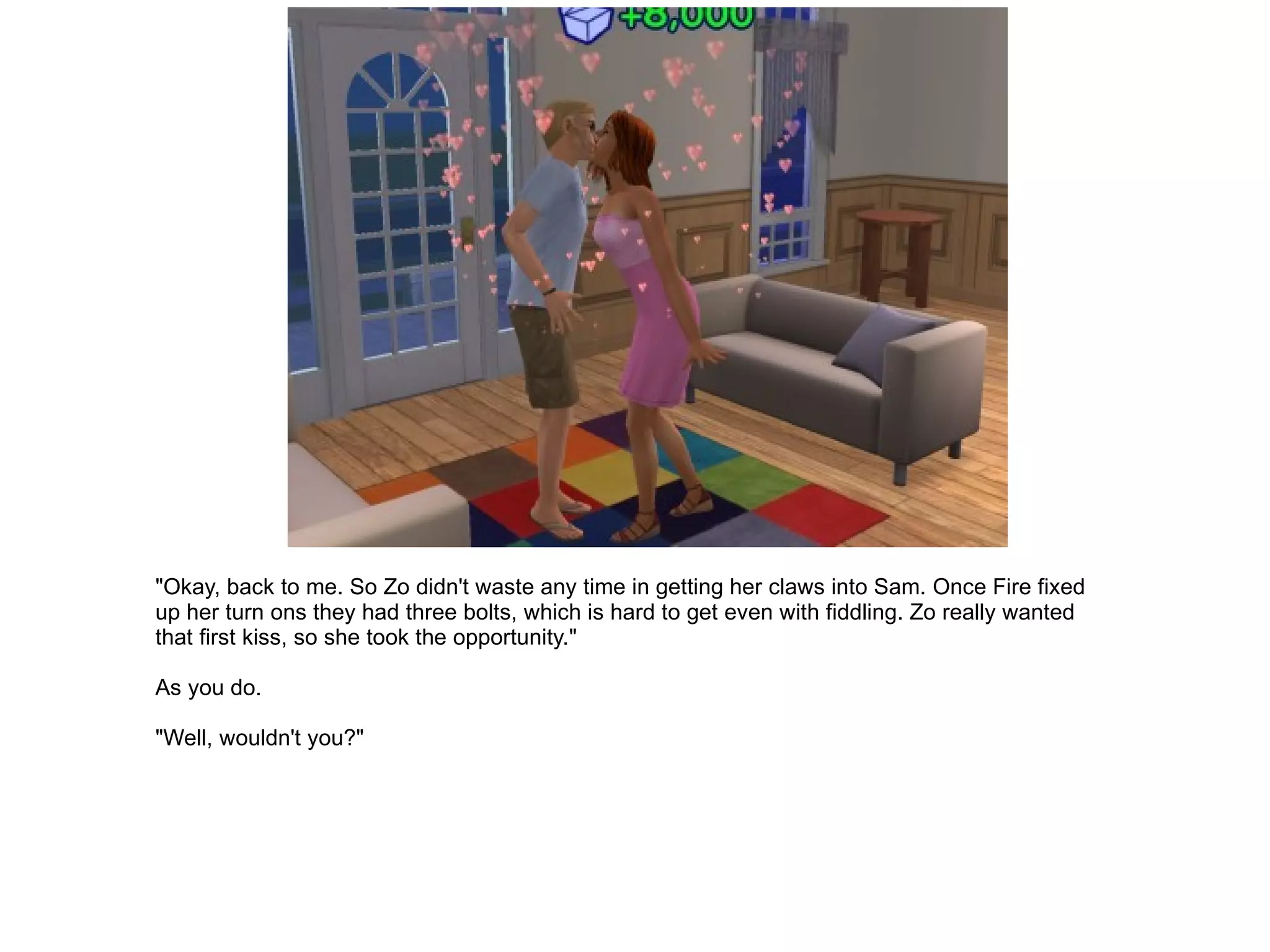 "Okay, back to me. So Zo didn't waste any time in getting her claws into Sam. Once Fire fixed up her turn ons they had three bolts, which is hard to get even with fiddling. Zo really wanted that first kiss, so she took the opportunity." As you do. "Well, wouldn't you?" 