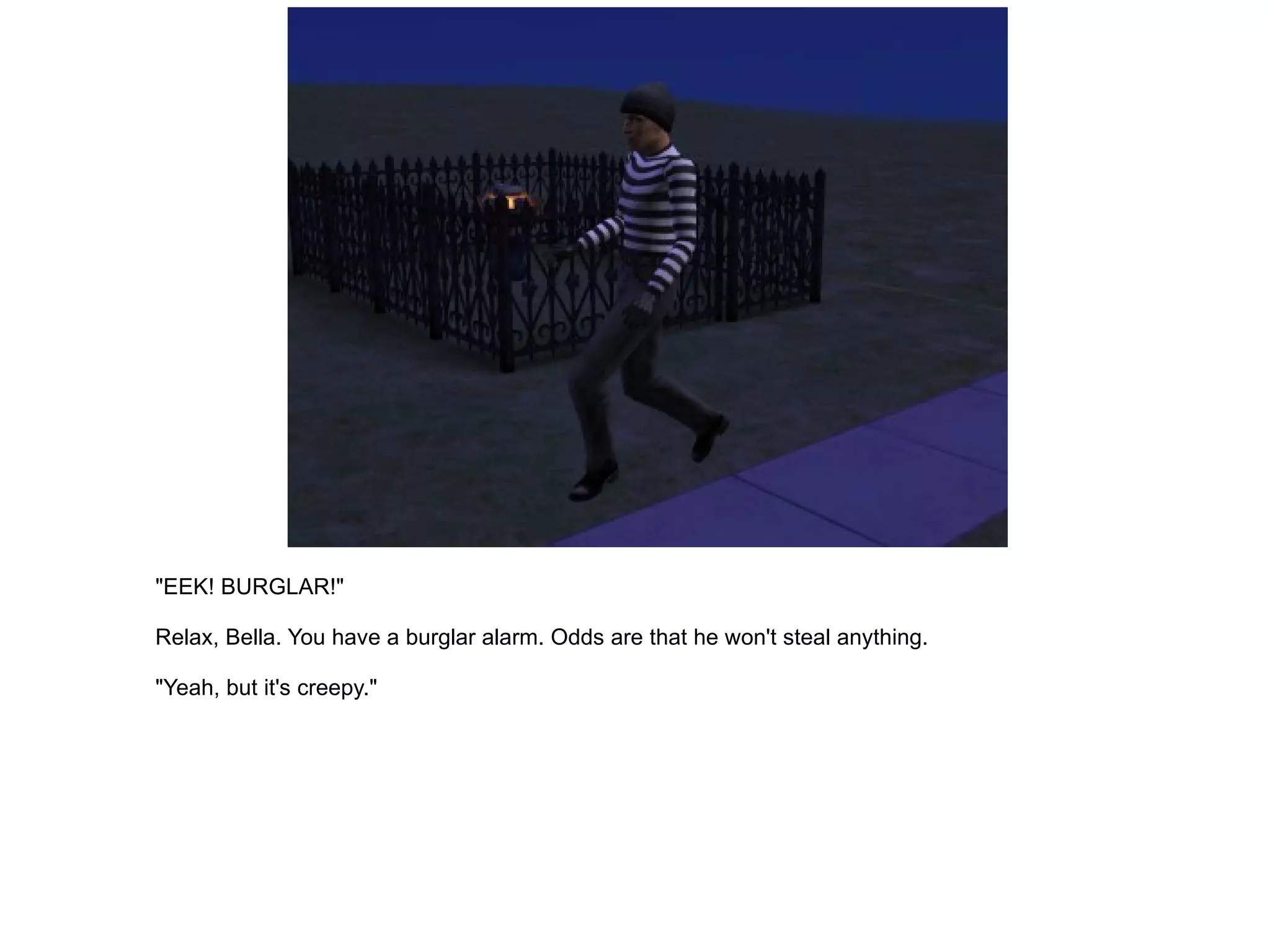 "EEK! BURGLAR!" Relax, Bella. You have a burglar alarm. Odds are that he won't steal anything. "Yeah, but it's creepy." 