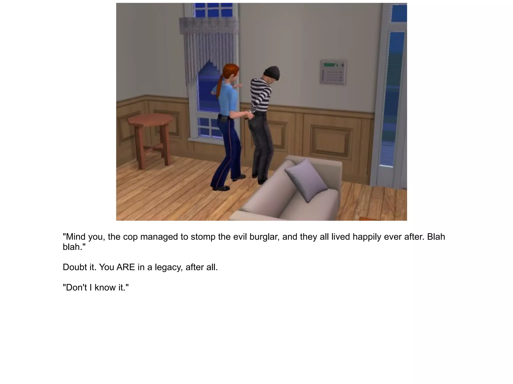 "Mind you, the cop managed to stomp the evil burglar, and they all lived happily ever after. Blah blah." Doubt it. You ARE in a legacy, after all. "Don't I know it." 