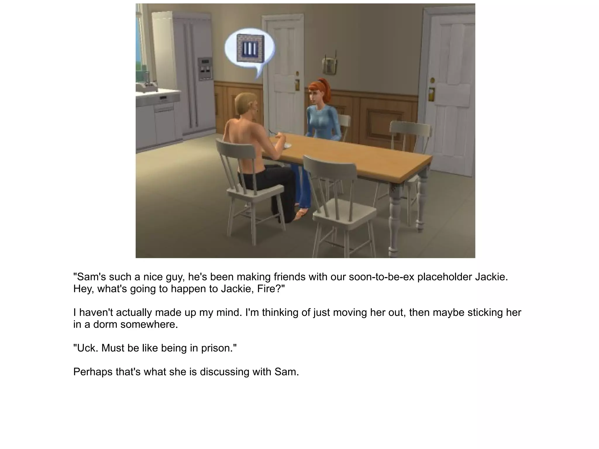"Sam's such a nice guy, he's been making friends with our soon-to-be-ex placeholder Jackie. Hey, what's going to happen to Jackie, Fire?" I haven't actually made up my mind. I'm thinking of just moving her out, then maybe sticking her in a dorm somewhere. "Uck. Must be like being in prison." Perhaps that's what she is discussing with Sam. 