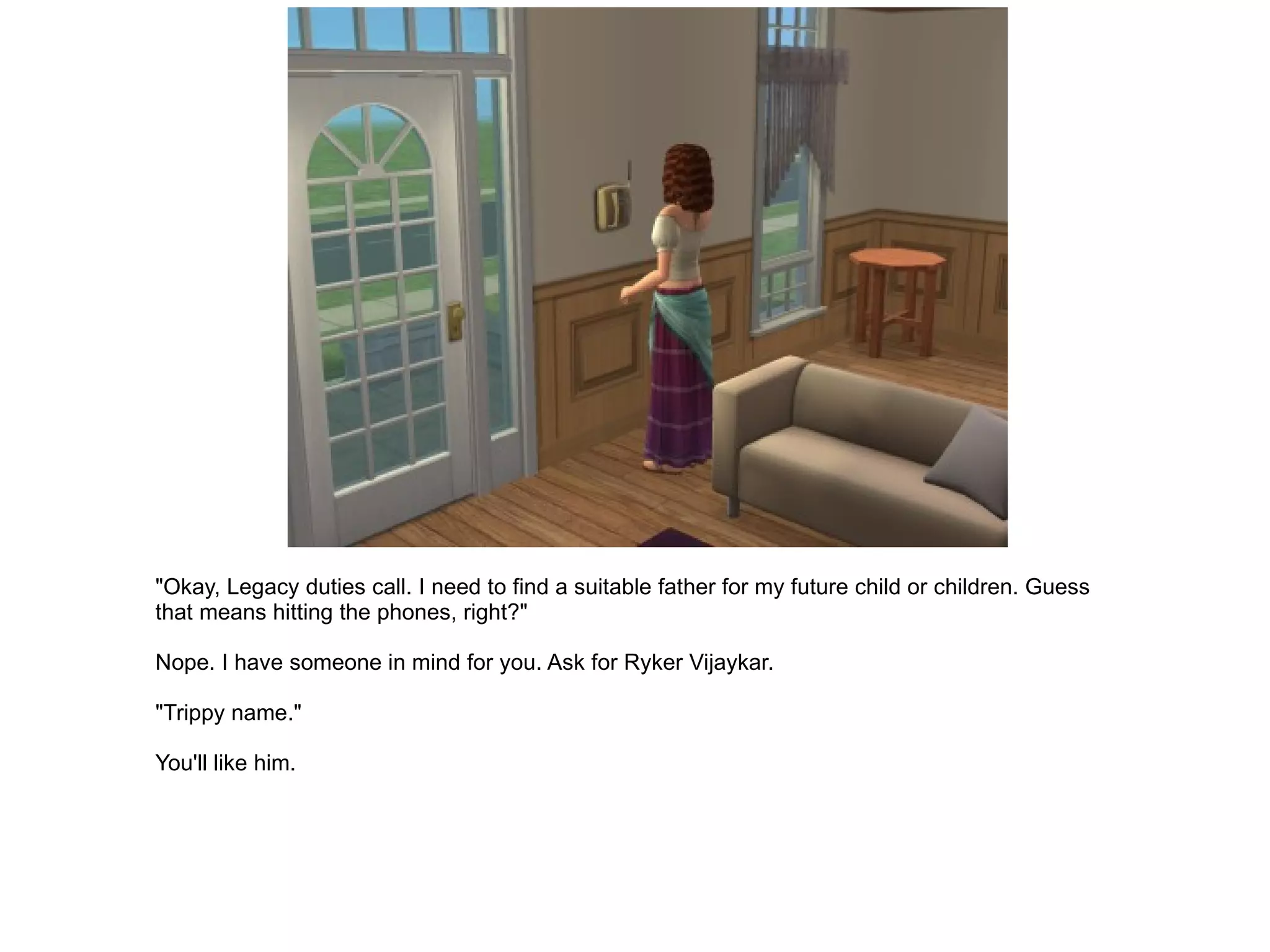 "Okay, Legacy duties call. I need to find a suitable father for my future child or children. Guess that means hitting the phones, right?" Nope. I have someone in mind for you. Ask for Ryker Vijaykar. "Trippy name." You'll like him. 