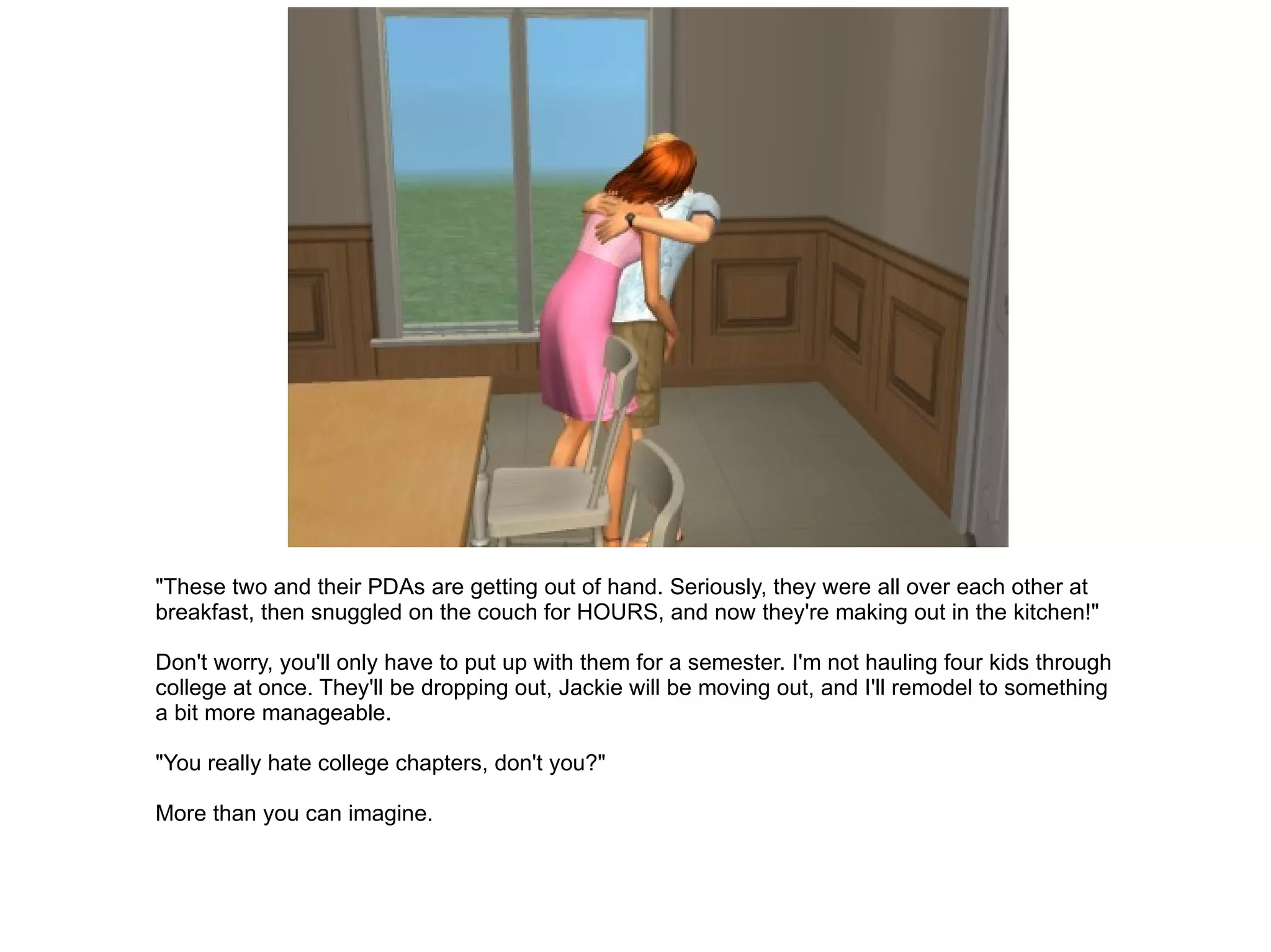 "These two and their PDAs are getting out of hand. Seriously, they were all over each other at breakfast, then snuggled on the couch for HOURS, and now they're making out in the kitchen!" Don't worry, you'll only have to put up with them for a semester. I'm not hauling four kids through college at once. They'll be dropping out, Jackie will be moving out, and I'll remodel to something a bit more manageable. "You really hate college chapters, don't you?" More than you can imagine. 