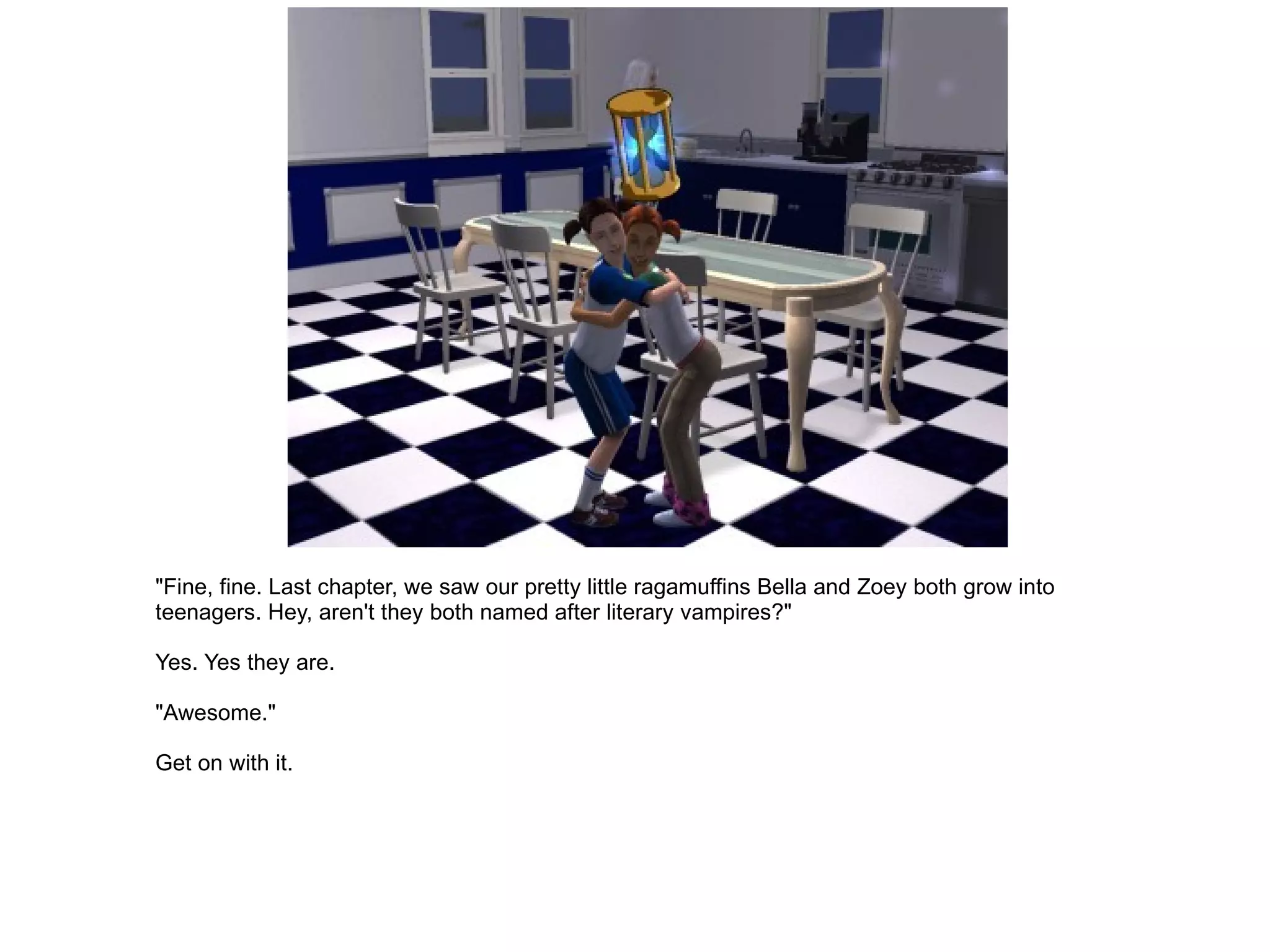 "Fine, fine. Last chapter, we saw our pretty little ragamuffins Bella and Zoey both grow into teenagers. Hey, aren't they both named after literary vampires?" Yes. Yes they are. "Awesome." Get on with it. 