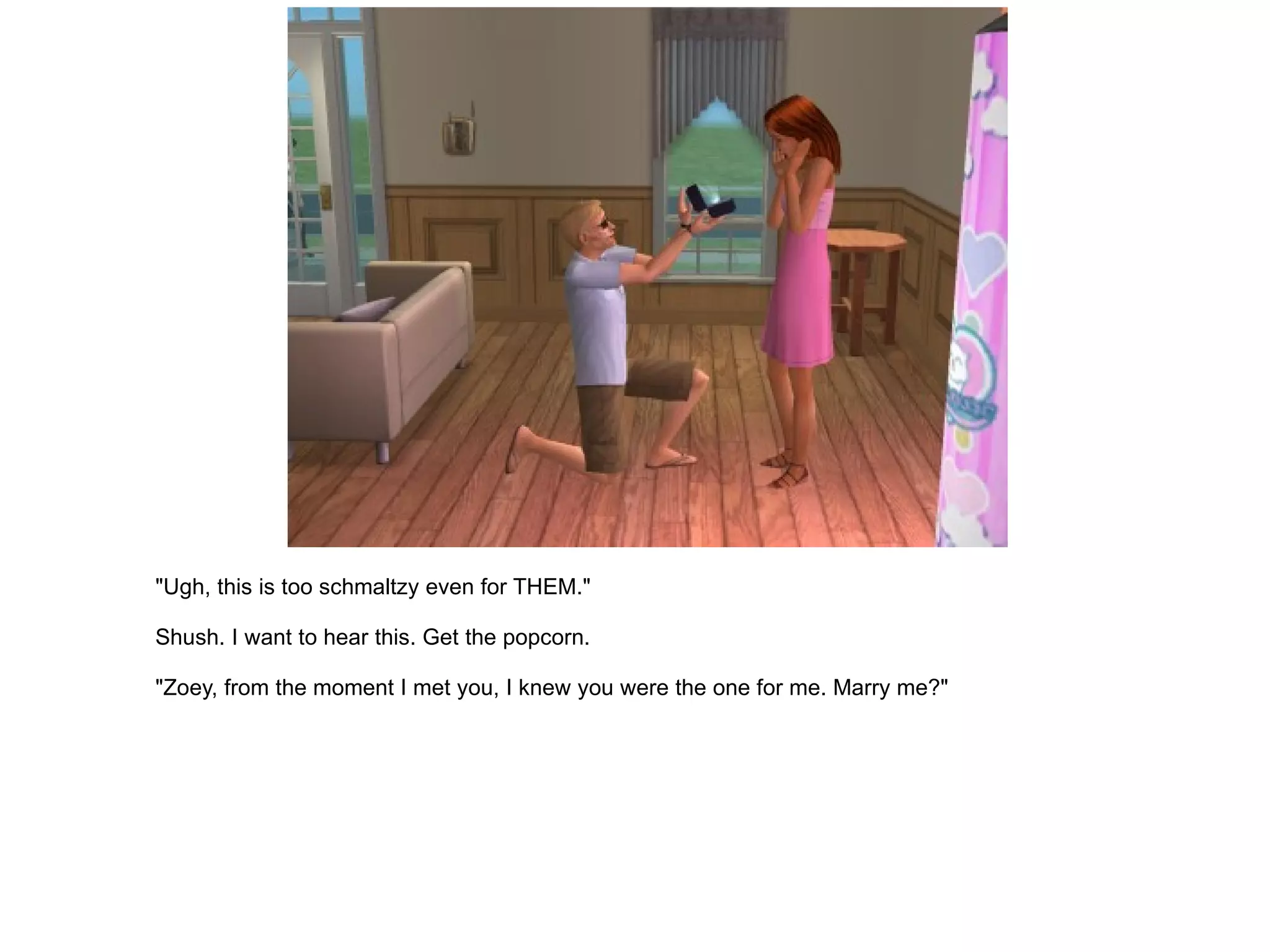 "Ugh, this is too schmaltzy even for THEM." Shush. I want to hear this. Get the popcorn. "Zoey, from the moment I met you, I knew you were the one for me. Marry me?" 