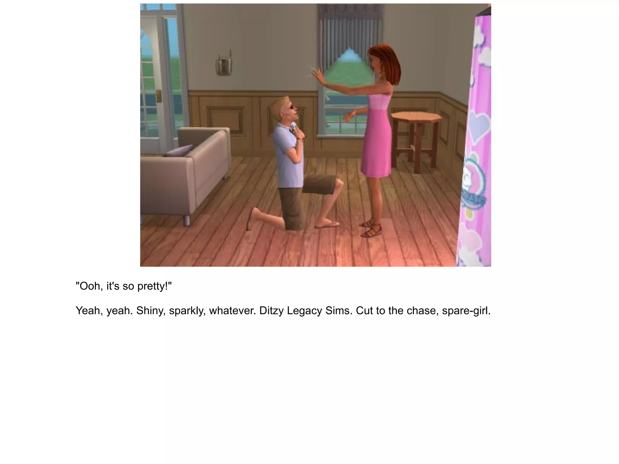 "Ooh, it's so pretty!" Yeah, yeah. Shiny, sparkly, whatever. Ditzy Legacy Sims. Cut to the chase, spare-girl. 