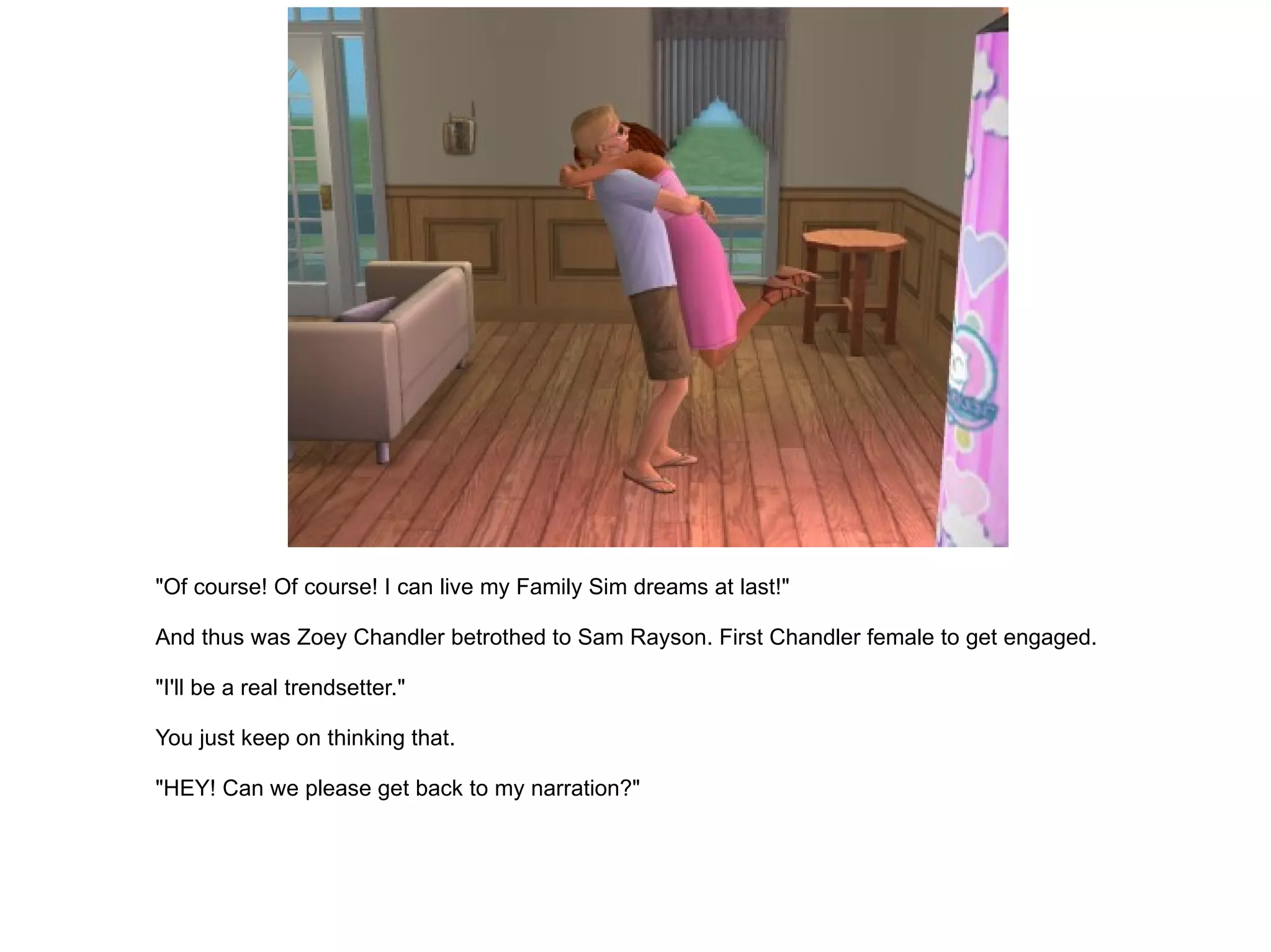 "Of course! Of course! I can live my Family Sim dreams at last!" And thus was Zoey Chandler betrothed to Sam Rayson. First Chandler female to get engaged. "I'll be a real trendsetter." You just keep on thinking that. "HEY! Can we please get back to my narration?" 