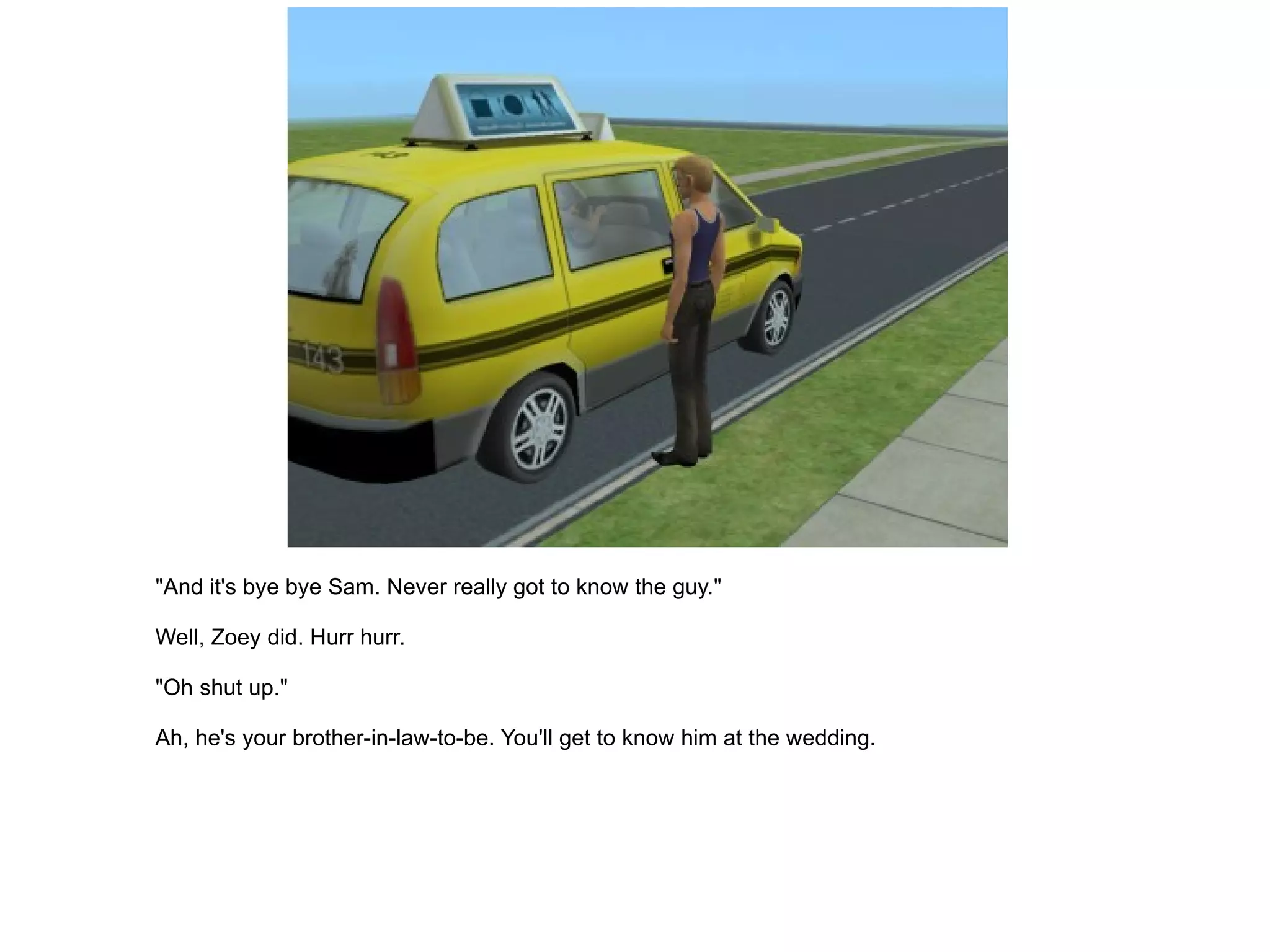 "And it's bye bye Sam. Never really got to know the guy." Well, Zoey did. Hurr hurr. "Oh shut up." Ah, he's your brother-in-law-to-be. You'll get to know him at the wedding. 