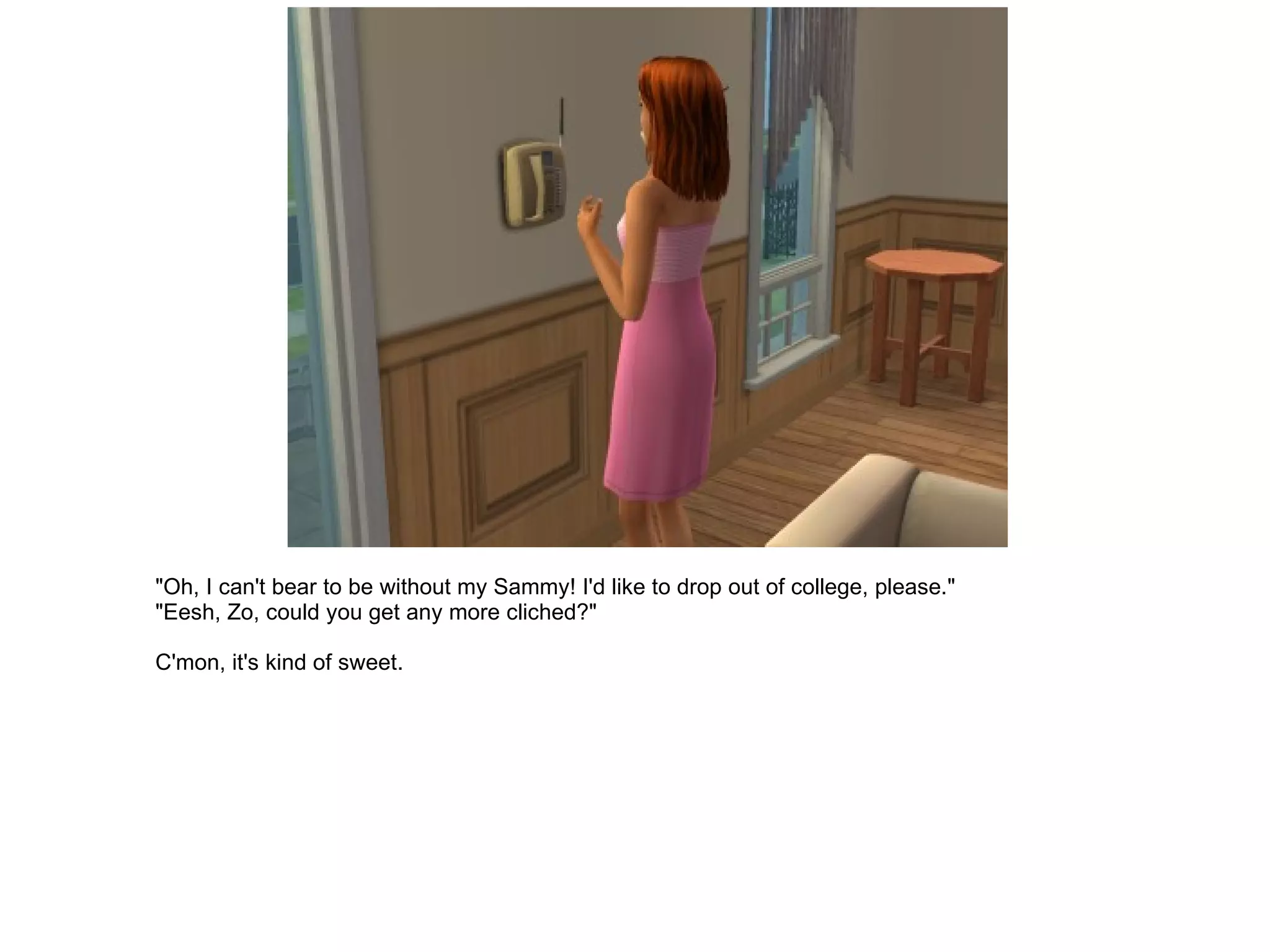 "Oh, I can't bear to be without my Sammy! I'd like to drop out of college, please." "Eesh, Zo, could you get any more cliched?" C'mon, it's kind of sweet. 