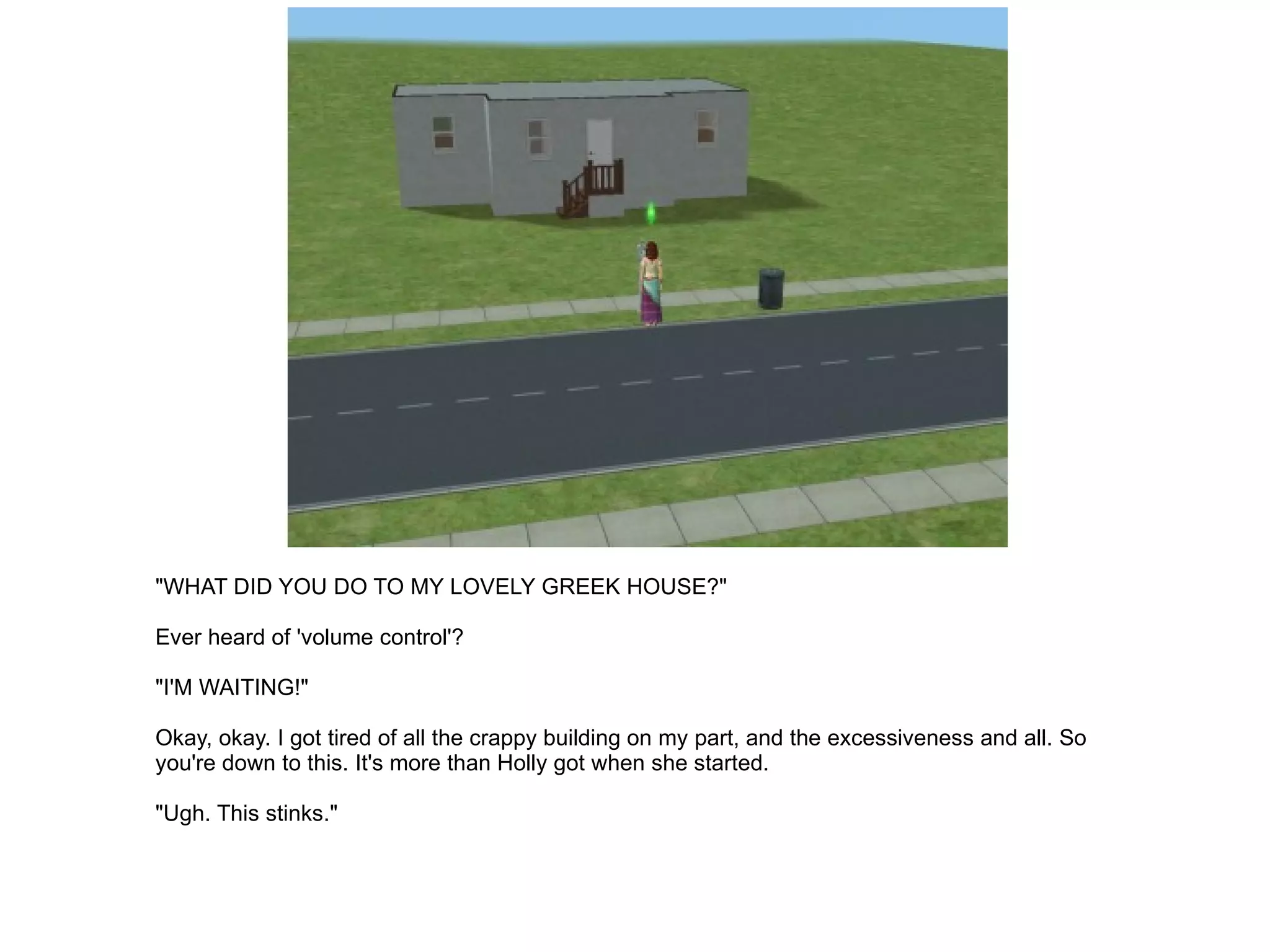 "WHAT DID YOU DO TO MY LOVELY GREEK HOUSE?" Ever heard of 'volume control'? "I'M WAITING!" Okay, okay. I got tired of all the crappy building on my part, and the excessiveness and all. So you're down to this. It's more than Holly got when she started. "Ugh. This stinks." 