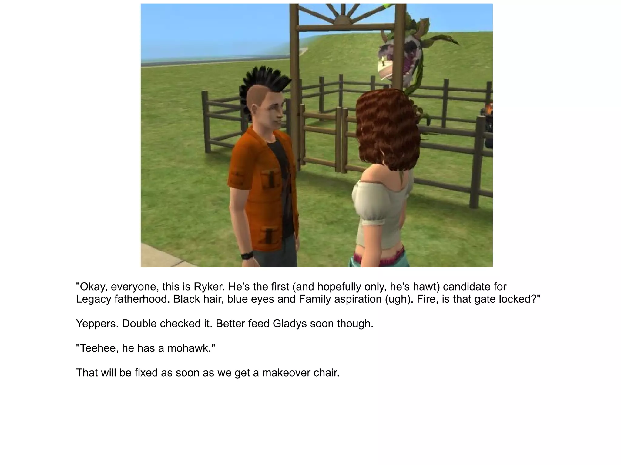 "Okay, everyone, this is Ryker. He's the first (and hopefully only, he's hawt) candidate for Legacy fatherhood. Black hair, blue eyes and Family aspiration (ugh). Fire, is that gate locked?" Yeppers. Double checked it. Better feed Gladys soon though. "Teehee, he has a mohawk." That will be fixed as soon as we get a makeover chair. 