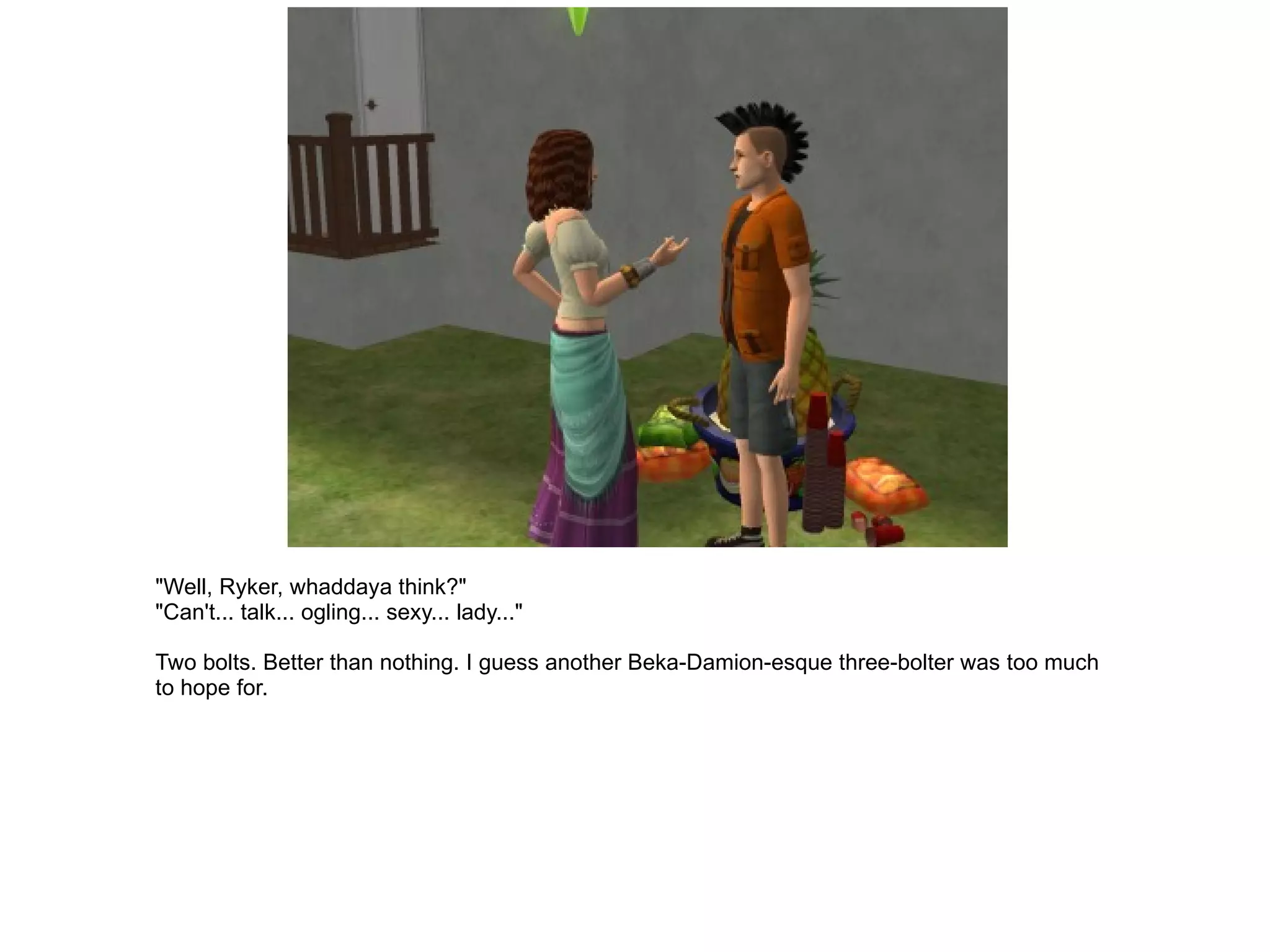 "Well, Ryker, whaddaya think?" "Can't... talk... ogling... sexy... lady..." Two bolts. Better than nothing. I guess another Beka-Damion-esque three-bolter was too much to hope for. 