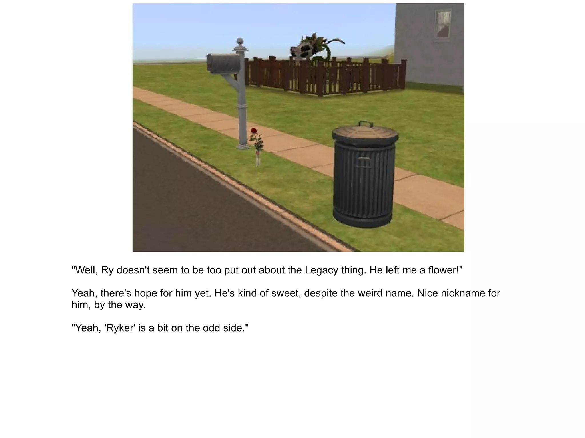 "Well, Ry doesn't seem to be too put out about the Legacy thing. He left me a flower!" Yeah, there's hope for him yet. He's kind of sweet, despite the weird name. Nice nickname for him, by the way. "Yeah, 'Ryker' is a bit on the odd side." 