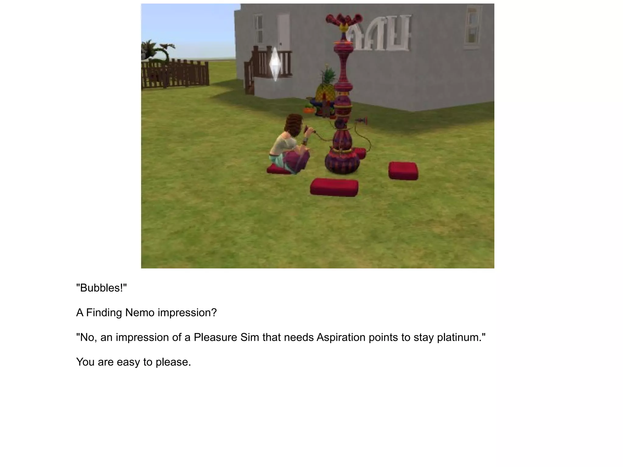 "Bubbles!" A Finding Nemo impression? "No, an impression of a Pleasure Sim that needs Aspiration points to stay platinum." You are easy to please. 