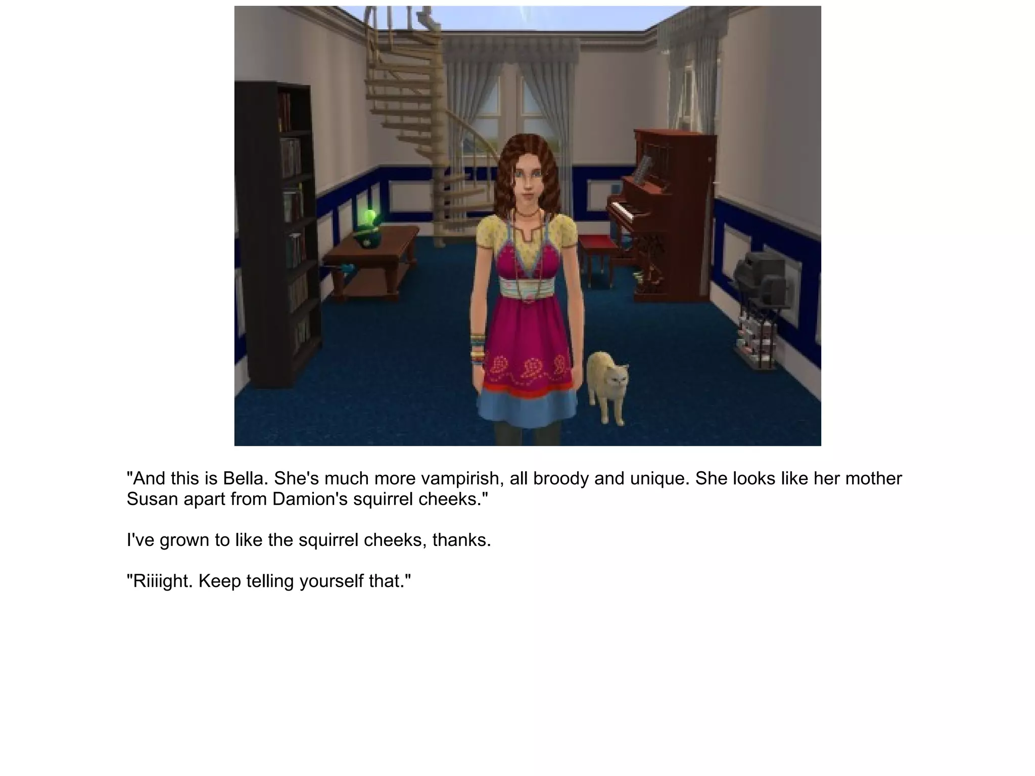 "And this is Bella. She's much more vampirish, all broody and unique. She looks like her mother Susan apart from Damion's squirrel cheeks." I've grown to like the squirrel cheeks, thanks. "Riiiight. Keep telling yourself that." 