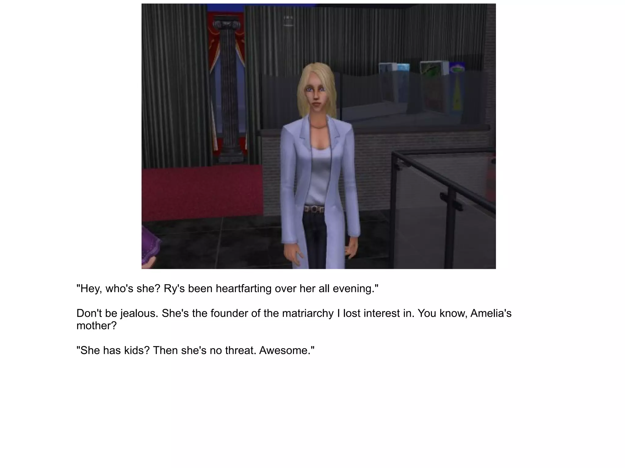 "Hey, who's she? Ry's been heartfarting over her all evening." Don't be jealous. She's the founder of the matriarchy I lost interest in. You know, Amelia's mother? "She has kids? Then she's no threat. Awesome." 