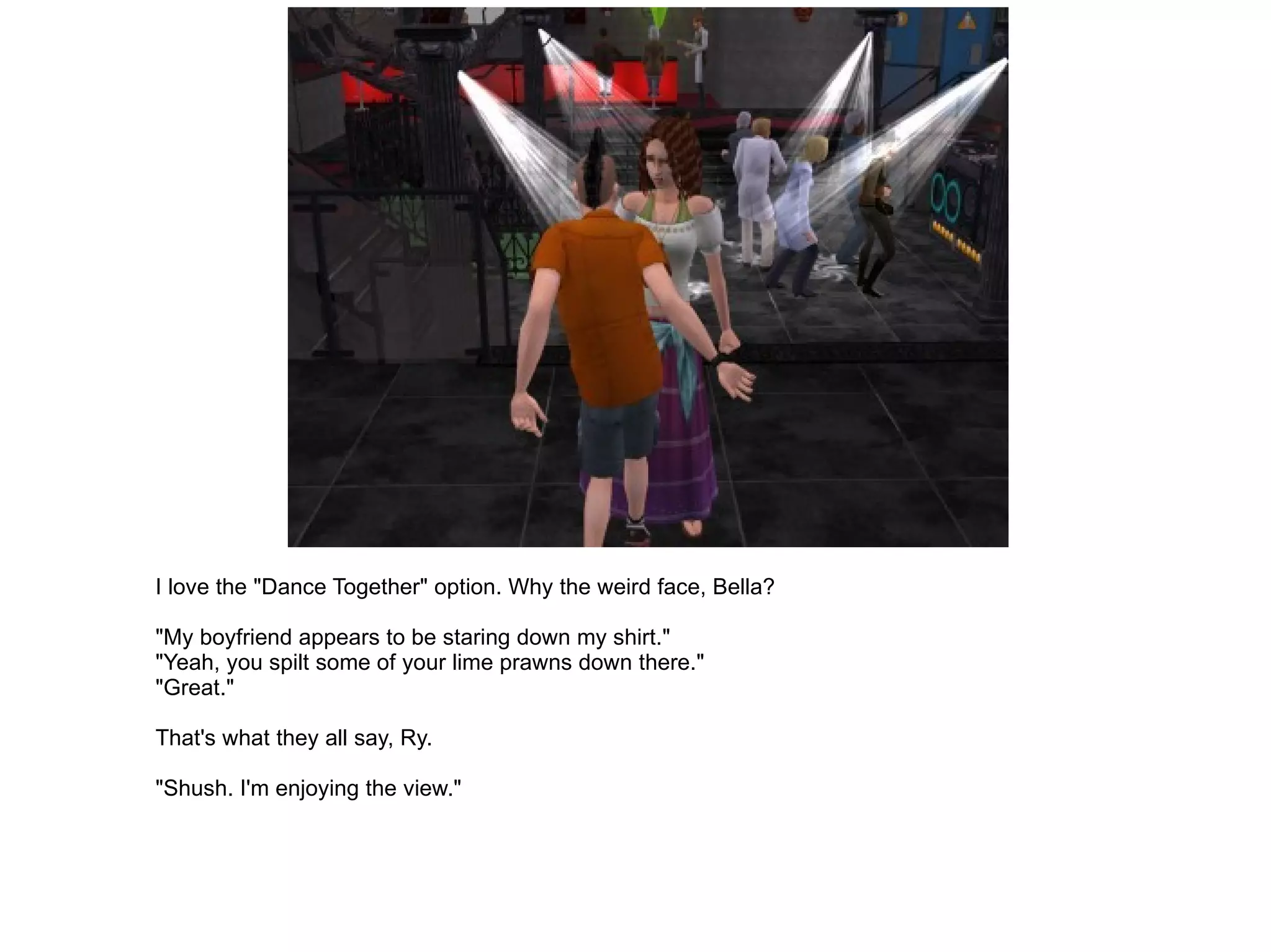 I love the "Dance Together" option. Why the weird face, Bella? "My boyfriend appears to be staring down my shirt." "Yeah, you spilt some of your lime prawns down there." "Great." That's what they all say, Ry. "Shush. I'm enjoying the view." 