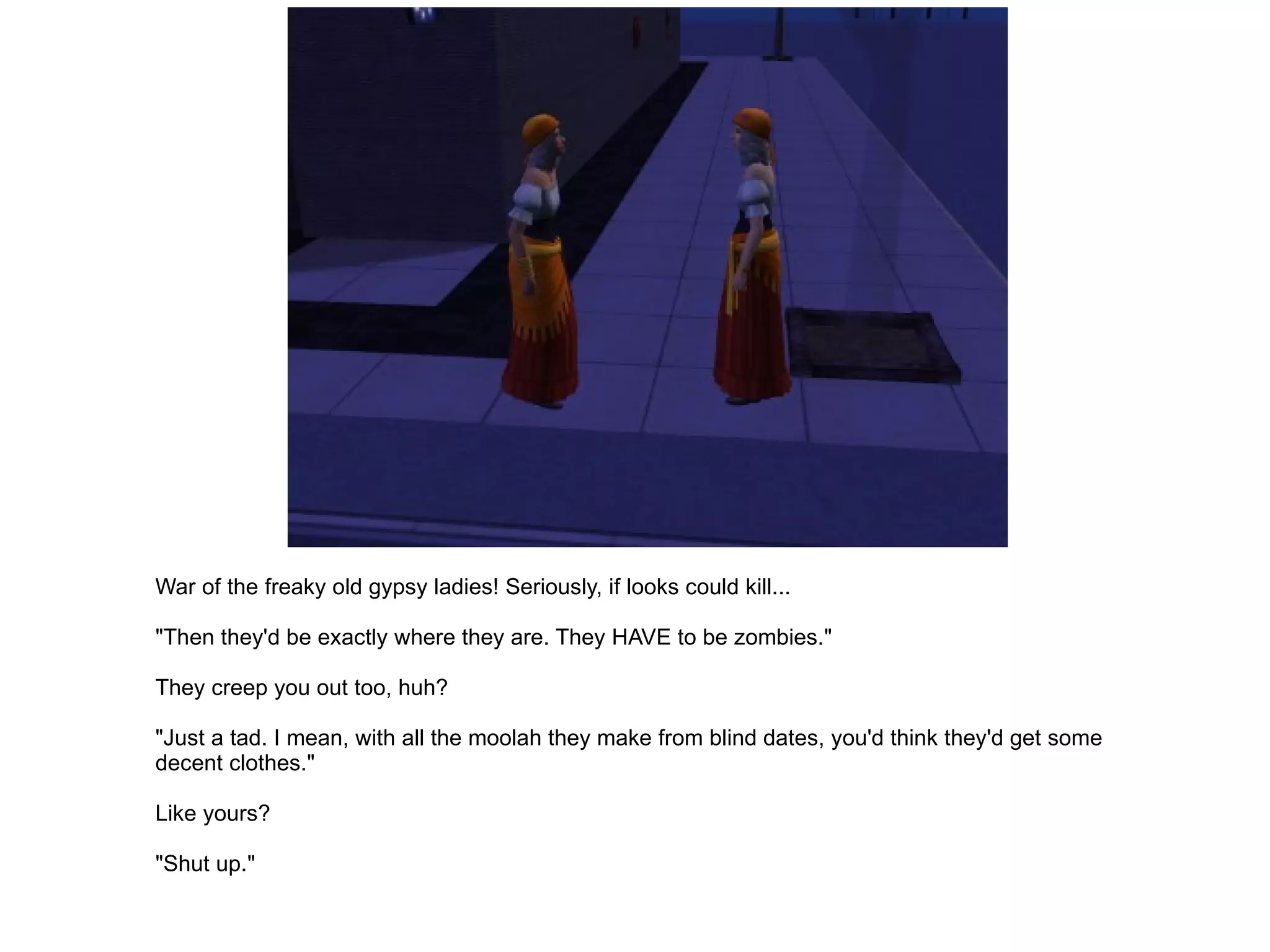 War of the freaky old gypsy ladies! Seriously, if looks could kill... "Then they'd be exactly where they are. They HAVE to be zombies." They creep you out too, huh? "Just a tad. I mean, with all the moolah they make from blind dates, you'd think they'd get some decent clothes." Like yours? "Shut up." 