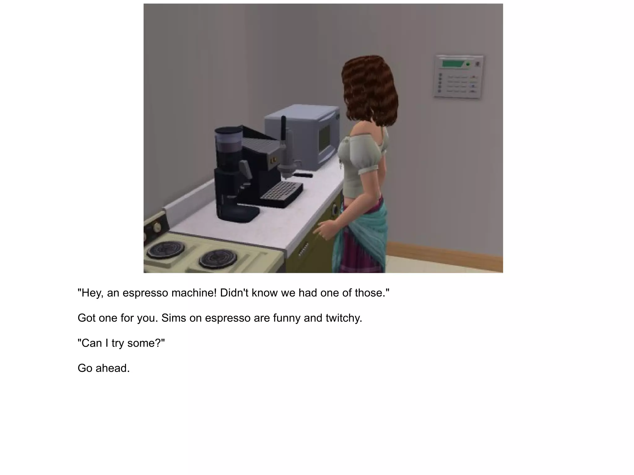 "Hey, an espresso machine! Didn't know we had one of those." Got one for you. Sims on espresso are funny and twitchy. "Can I try some?" Go ahead. 