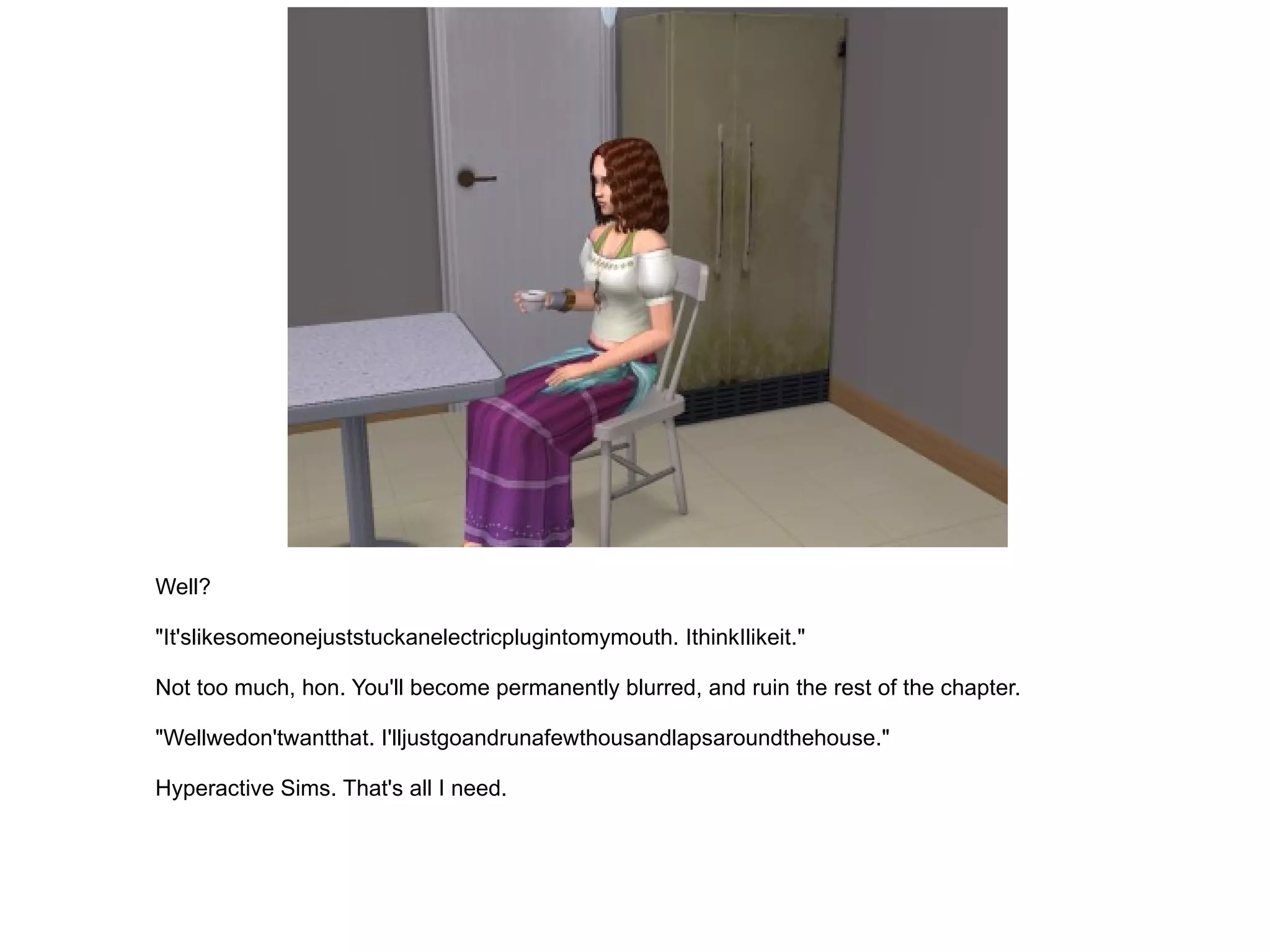 Well? "It'slikesomeonejuststuckanelectricplugintomymouth. IthinkIlikeit." Not too much, hon. You'll become permanently blurred, and ruin the rest of the chapter. "Wellwedon'twantthat. I'lljustgoandrunafewthousandlapsaroundthehouse." Hyperactive Sims. That's all I need. 