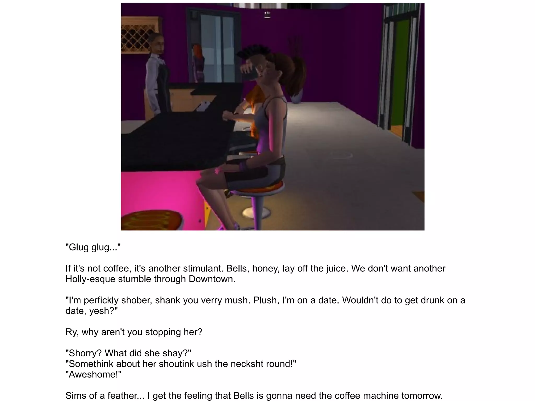 "Glug glug..." If it's not coffee, it's another stimulant. Bells, honey, lay off the juice. We don't want another Holly-esque stumble through Downtown. "I'm perfickly shober, shank you verry mush. Plush, I'm on a date. Wouldn't do to get drunk on a date, yesh?" Ry, why aren't you stopping her? "Shorry? What did she shay?" "Somethink about her shoutink ush the necksht round!" "Aweshome!" Sims of a feather... I get the feeling that Bells is gonna need the coffee machine tomorrow. 