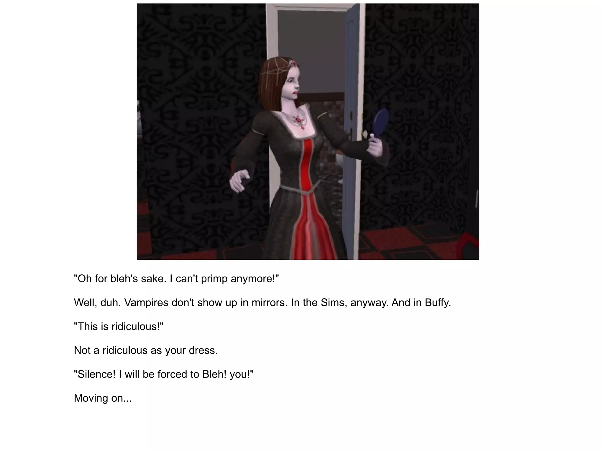 "Oh for bleh's sake. I can't primp anymore!" Well, duh. Vampires don't show up in mirrors. In the Sims, anyway. And in Buffy. "This is ridiculous!" Not a ridiculous as your dress. "Silence! I will be forced to Bleh! you!" Moving on... 