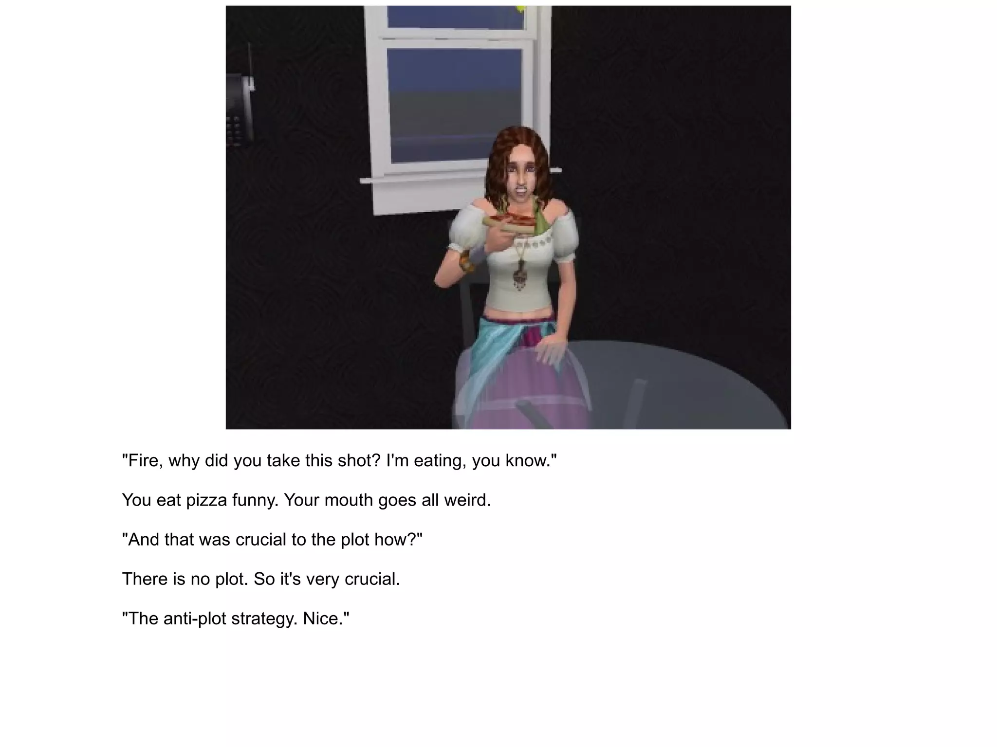 "Fire, why did you take this shot? I'm eating, you know." You eat pizza funny. Your mouth goes all weird. "And that was crucial to the plot how?" There is no plot. So it's very crucial. "The anti-plot strategy. Nice." 
