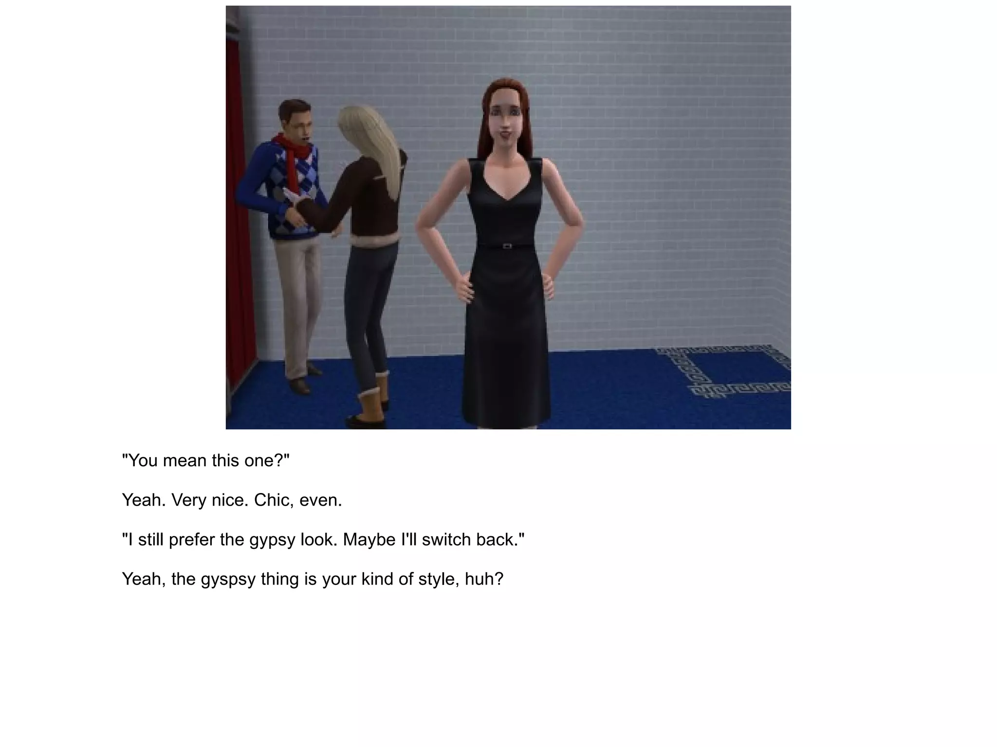 "You mean this one?" Yeah. Very nice. Chic, even. "I still prefer the gypsy look. Maybe I'll switch back." Yeah, the gyspsy thing is your kind of style, huh? 