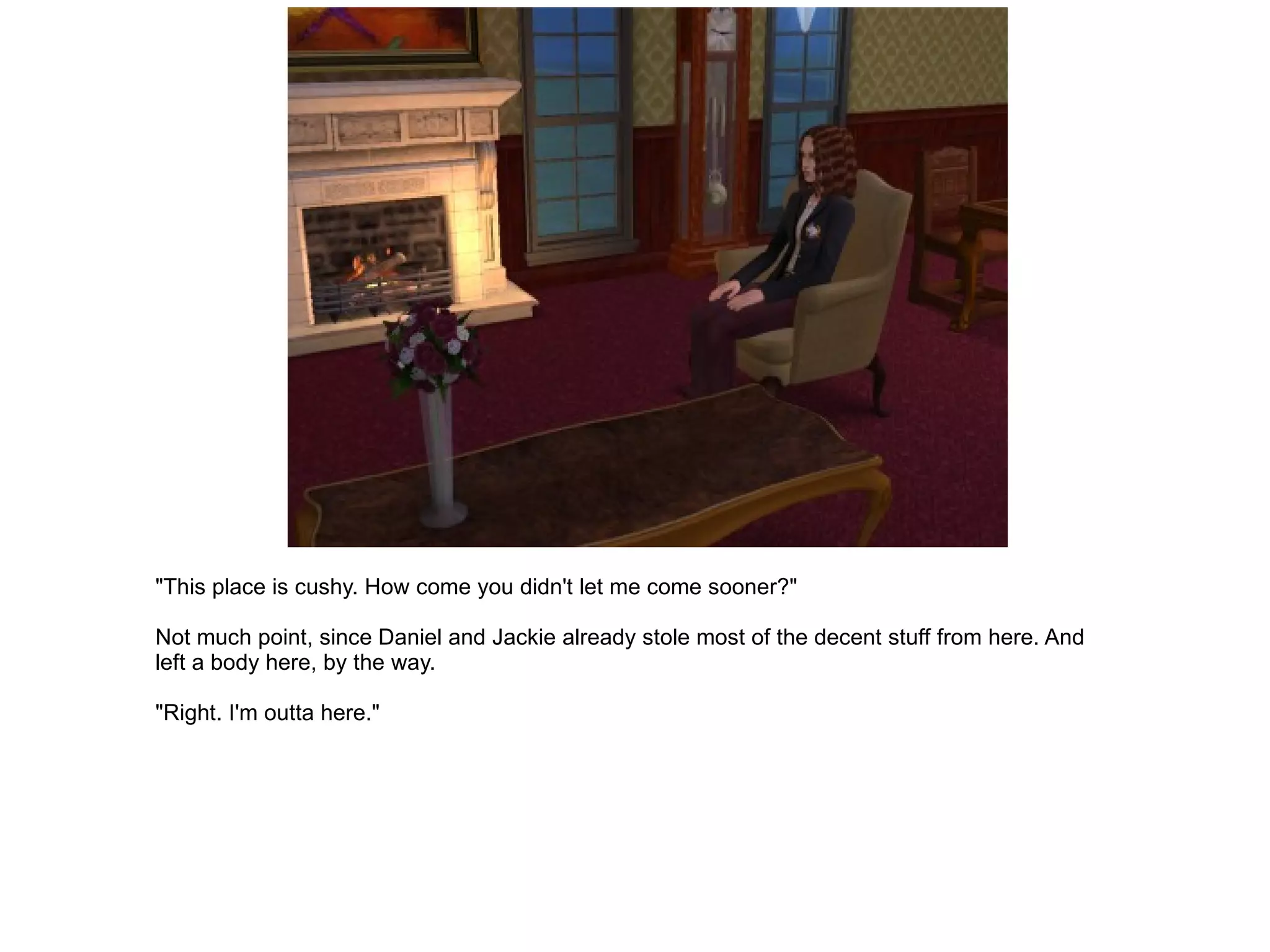 "This place is cushy. How come you didn't let me come sooner?" Not much point, since Daniel and Jackie already stole most of the decent stuff from here. And left a body here, by the way. "Right. I'm outta here." 