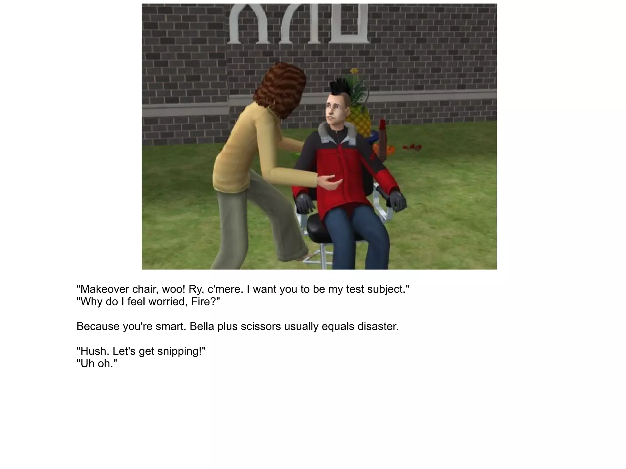 "Makeover chair, woo! Ry, c'mere. I want you to be my test subject." "Why do I feel worried, Fire?" Because you're smart. Bella plus scissors usually equals disaster. "Hush. Let's get snipping!" "Uh oh." 