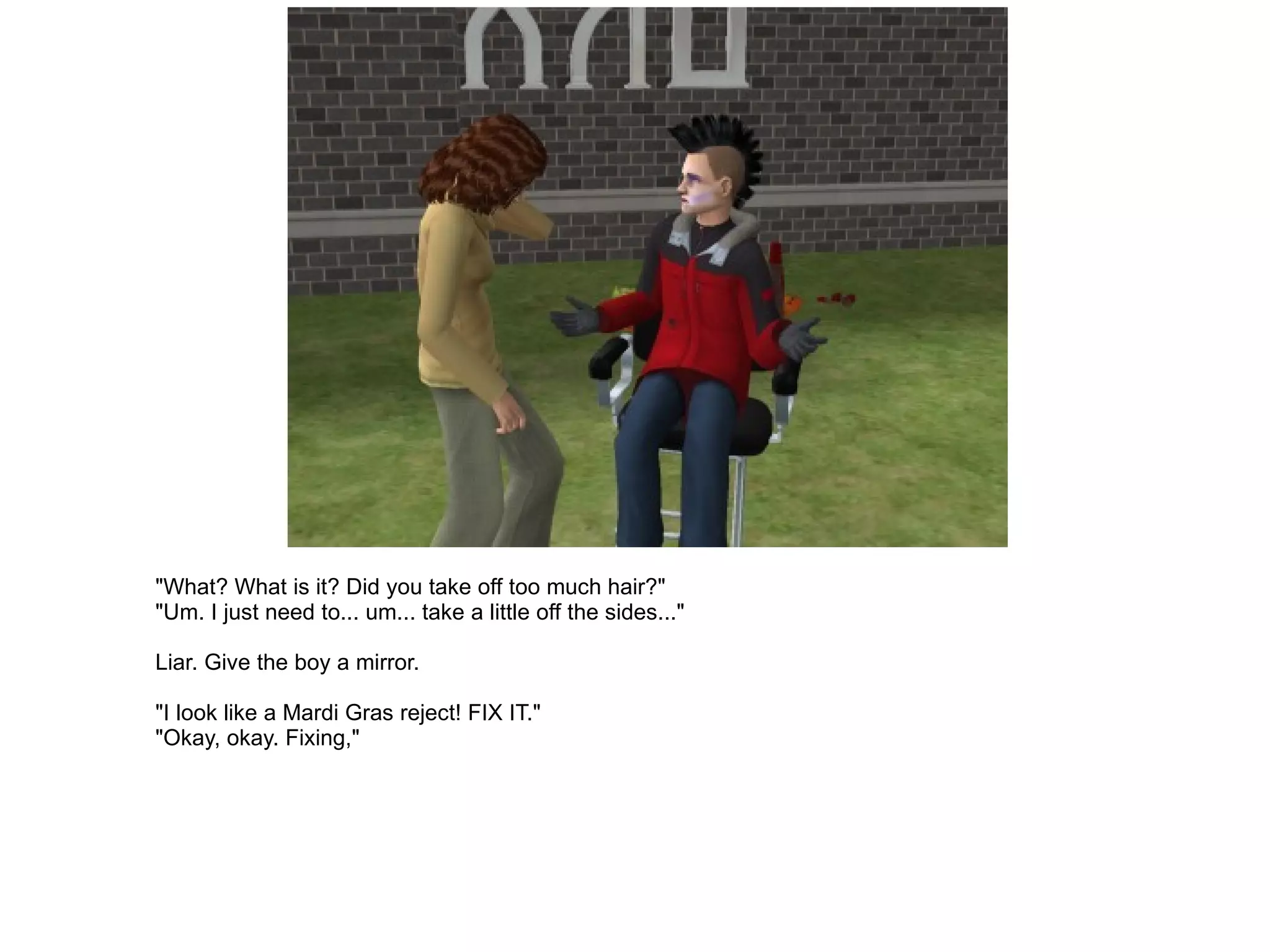 "What? What is it? Did you take off too much hair?" "Um. I just need to... um... take a little off the sides..." Liar. Give the boy a mirror. "I look like a Mardi Gras reject! FIX IT." "Okay, okay. Fixing," 