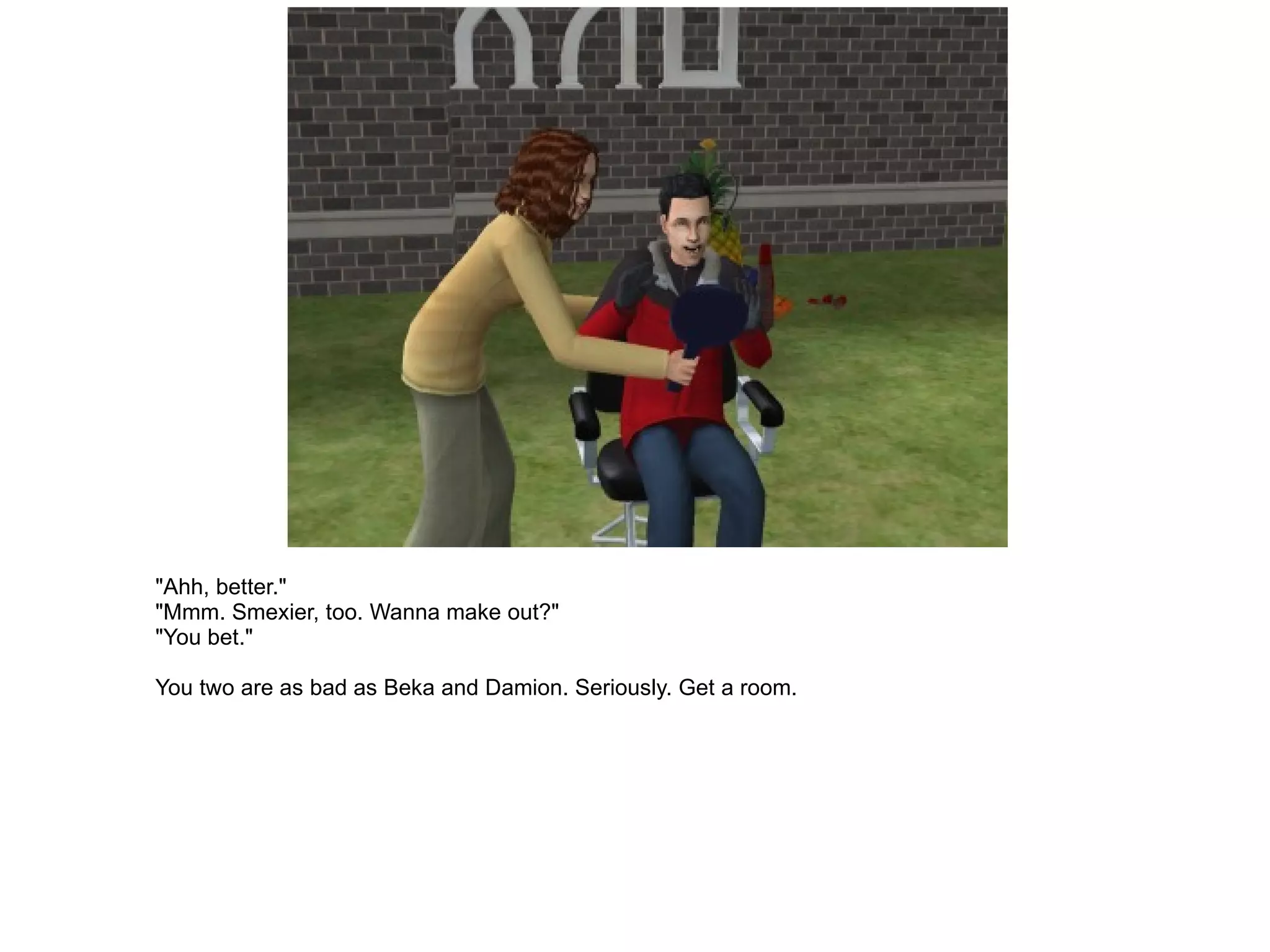 "Ahh, better." "Mmm. Smexier, too. Wanna make out?" "You bet." You two are as bad as Beka and Damion. Seriously. Get a room. 