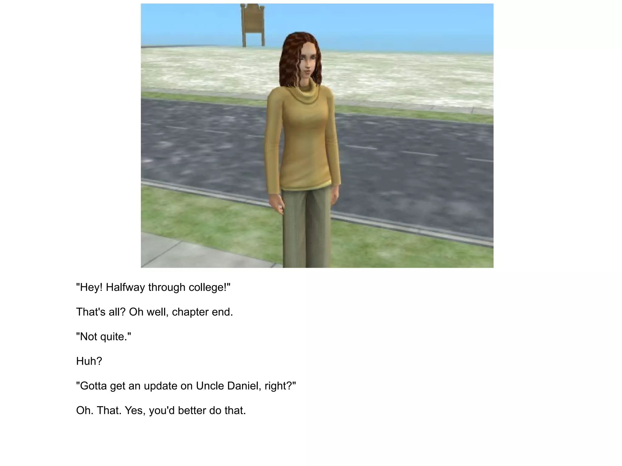 "Hey! Halfway through college!" That's all? Oh well, chapter end. "Not quite." Huh? "Gotta get an update on Uncle Daniel, right?" Oh. That. Yes, you'd better do that. 