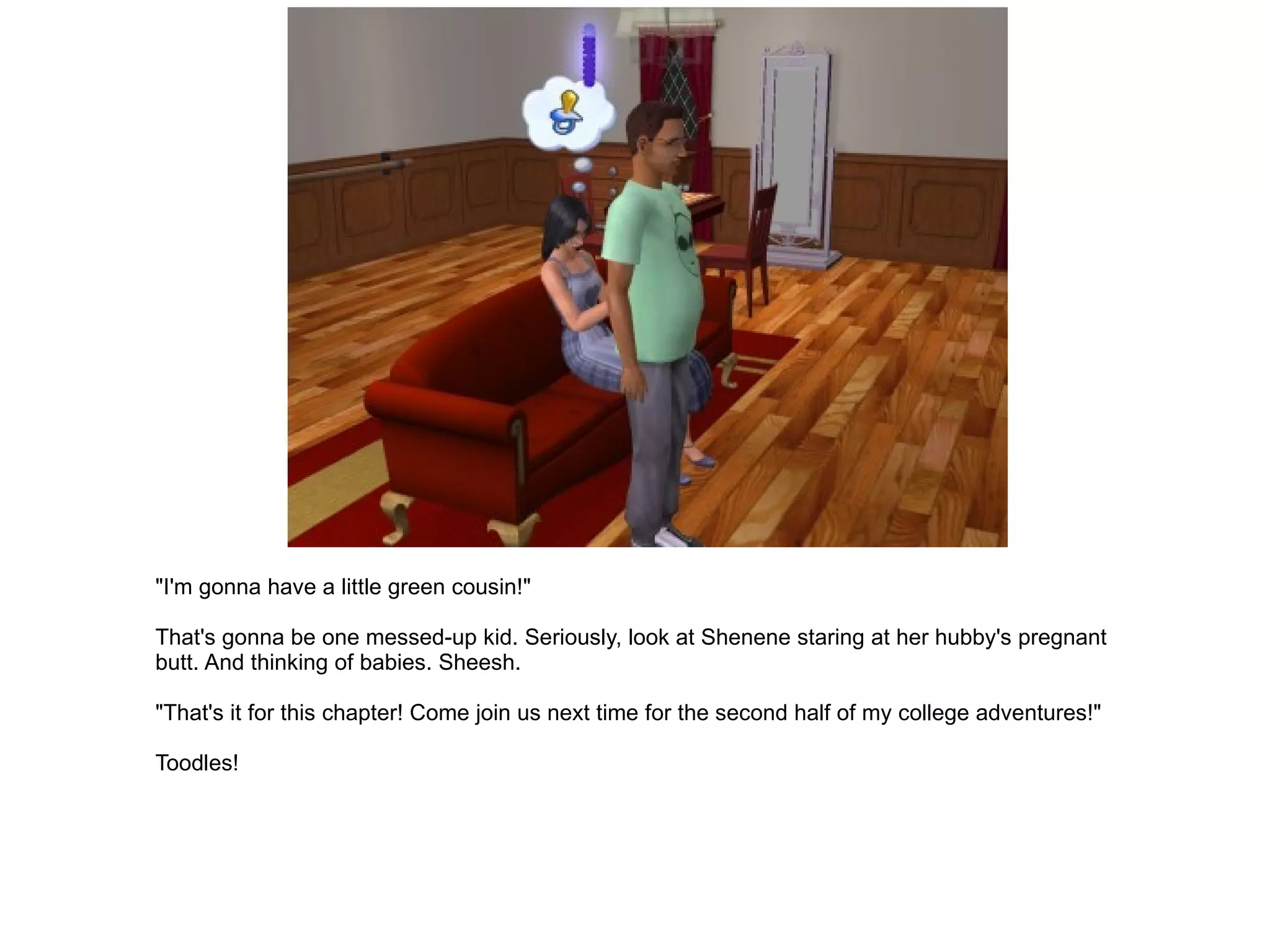 "I'm gonna have a little green cousin!" That's gonna be one messed-up kid. Seriously, look at Shenene staring at her hubby's pregnant butt. And thinking of babies. Sheesh. "That's it for this chapter! Come join us next time for the second half of my college adventures!" Toodles! 