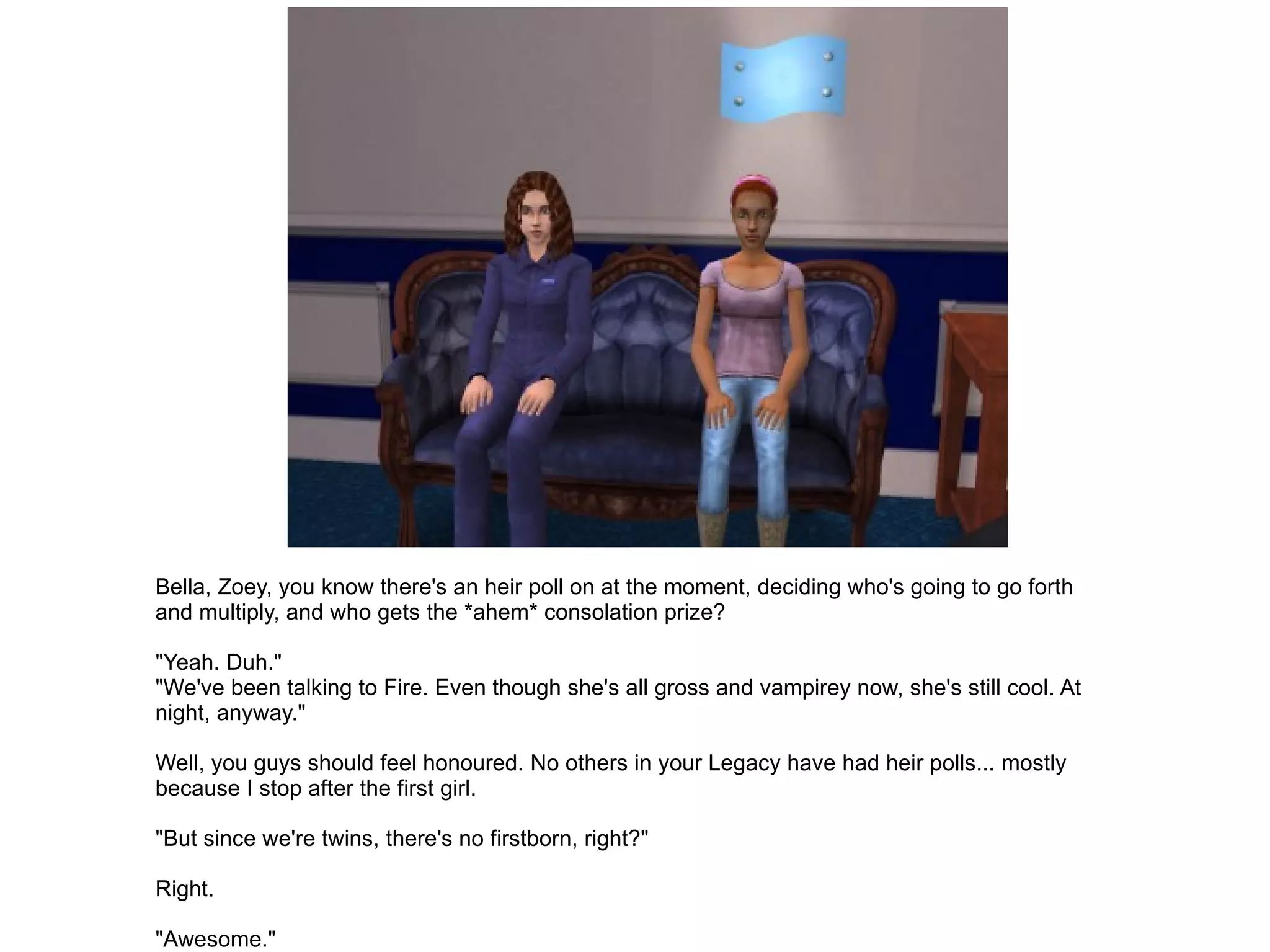 Bella, Zoey, you know there's an heir poll on at the moment, deciding who's going to go forth and multiply, and who gets the *ahem* consolation prize? "Yeah. Duh." "We've been talking to Fire. Even though she's all gross and vampirey now, she's still cool. At night, anyway." Well, you guys should feel honoured. No others in your Legacy have had heir polls... mostly because I stop after the first girl. "But since we're twins, there's no firstborn, right?" Right. "Awesome." 