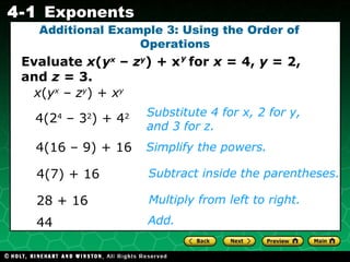 Additional Example 3: Using the Order of  Operations 4(7) + 16 Substitute 4 for x, 2 for y, and 3 for z. Simplify the powers. Subtract inside the parentheses. Multiply from left to right.  4(2 4  – 3 2 ) + 4 2 4(16 – 9) + 16 28 + 16 Add.  44 Evaluate  x ( y x  –  z y ) + x  for  x  = 4,  y  = 2, and  z  = 3. y x ( y x  –  z y ) +  x y   