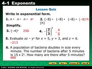 Lesson Quiz Write in exponential form. 1.  n   •   n   •   n   •   n   2.  (–8)  •  (–8)  •  (–8)   •  ( h )  256 – 213 (–8) 3 h 3.  (–4) 4 5.  Evaluate  xz  –  y x  for  x  = 5,  y  = 3, and  z  = 6. 6.  A population of bacteria doubles in size every minute. The number of bacteria after 5 minutes is 15    2 5 . How many are there after 5 minutes? 480  Simplify. 4.   n 4 