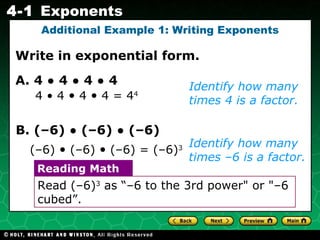 Identify how many times 4 is a factor. Write in exponential form. Additional Example 1: Writing Exponents A. 4  •  4  •  4  •  4 Identify how many times –6 is a factor. (–6)  •  (–6)  •  (–6) = (–6) 3   B. (–6)  •  (–6)  •  (–6) 4 • 4  •  4  •  4 = 4 4   Read (–6) 3  as “–6 to the 3rd power" or "–6 cubed”. Reading Math 