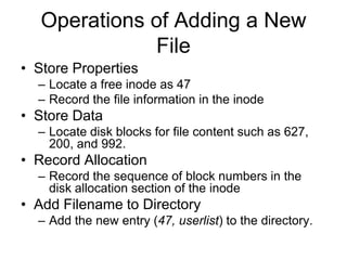 Operations of Adding a New FileStore PropertiesLocate a free inodeas 47Record the file information in the inodeStore DataLocate disk blocks for file content such as 627, 200, and 992.Record AllocationRecord the sequence of block numbers in the disk allocation section of the inodeAdd Filename to DirectoryAdd the new entry (47, userlist) to the directory.