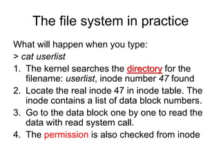 The file system in practiceWhat will happen when you type:> cat userlistThe kernel searches the directory for the filename: userlist, inode number 47 foundLocate the real inode 47 in inode table. The inode contains a list of data block numbers.Go to the data block one by one to read the data with read system call.The permission is also checked from inode