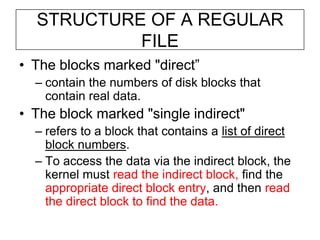 STRUCTURE OF A REGULAR FILEThe blocks marked "direct”contain the numbers of disk blocks that contain real data.The block marked "single indirect" refers to a block that contains a list of direct block numbers.To access the data via the indirect block, the kernel must read the indirect block, find the appropriate direct block entry, and then read the direct block to find the data.