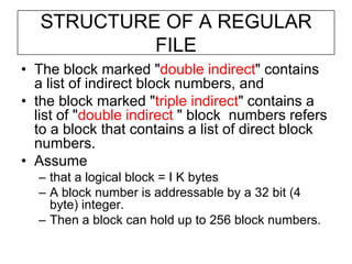 STRUCTURE OF A REGULAR FILEThe block marked "double indirect" contains a list of indirect block numbers, and the block marked "triple indirect" contains a list of "double indirect " block  numbers refers to a block that contains a list of direct block numbers.Assume that a logical block = I K bytesA block number is addressable by a 32 bit (4 byte) integer.Then a block can hold up to 256 block numbers.