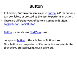 Button
• In Android, Button represents a push button. A Push buttons
can be clicked, or pressed by the user to perform an action.
• There are different types of buttons CompoundButton,
ToggleButton, RadioButton.
• Button is a subclass of TextView class
• compound button is the subclass of Button class.
• On a button we can perform different actions or events like
click event, pressed event, touch event etc.
 