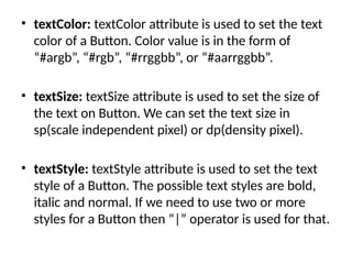 • textColor: textColor attribute is used to set the text
color of a Button. Color value is in the form of
“#argb”, “#rgb”, “#rrggbb”, or “#aarrggbb”.
• textSize: textSize attribute is used to set the size of
the text on Button. We can set the text size in
sp(scale independent pixel) or dp(density pixel).
• textStyle: textStyle attribute is used to set the text
style of a Button. The possible text styles are bold,
italic and normal. If we need to use two or more
styles for a Button then “|” operator is used for that.
 