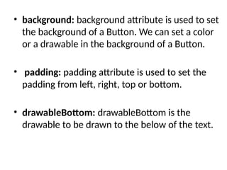 • background: background attribute is used to set
the background of a Button. We can set a color
or a drawable in the background of a Button.
• padding: padding attribute is used to set the
padding from left, right, top or bottom.
• drawableBottom: drawableBottom is the
drawable to be drawn to the below of the text.
 